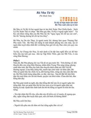 ______________________________________________________________________________________
Tập Thơ Đường Tống Tuyển Dịch Trang 230/290
Ấn bản 3 ngày 7 tháng 11 năm 2017
Bá Nha Tử Kỳ
Phí Minh Tâm
子 期 遺 恨 身 先 去
伯 牙 摔 琴 謝 知 音
Tử Kỳ di hận thân tiên khứ
Bá Nha suất cầm tạ tri âm
Bá Nha và Tử Kỳ là hai người bạn tri âm thời Xuân Thu Chiến Quốc. Sách
Lã Thị Xuân Thu có chép: “Bá Nha gảy đàn, Tử Kỳ ở ngoài nghe trộm”. Tử
Kỳ còn khen tiếng đàn của Bá Nha lúc thì “nguy nguy hồ chí tại cao sơn",
lúc thì "dương dương hồ chí tại lưu thủy”.
Bá Nha, họ Du tên Thụy, là người nước Sở, nhưng làm quan Thượng Ðại
Phu nước Tấn. Bá Nha nổi tiếng là một khách phong lưu văn mặc, lại có
ngón đàn tuyệt diệu nhất đời và không bao giờ rời cây Dao cầm yêu quý của
mình.
Tử Kỳ, họ Chung tên Huy, là một danh sĩ ẩn dật làm nghề đốn củi để báo
hiếu cha mẹ tuổi già nua, nhà tại Tập Hiền Thôn, gần núi Mã Yên, ở cửa
sông Hán Dương.
Phần I
Năm đó, Bá Nha phụng chỉ vua Tấn đi sứ qua nước Sở. Trên đường về, khi
thuyền đến cửa sông Hán Dương, nhằm đêm Trung Thu sáng trăng, phong
cảnh hữu tình, Bá Nha cho lịnh cắm thuyền dưới chân núi Mã Yên để
thưởng ngoạn. Cảm thấy hứng thú, muốn dạo chơi một vài khúc đàn, Bá
Nha sai quân hầu lấy chiếc lư ra, đốt hương trầm, xông cây dao cầm đặt trên
án. Bá Nha trịnh trọng nâng đàn, so dây vặn trục. Sau đó đặt hết tâm hồn
đàn lên một khúc réo rắt âm thanh, quyện vào khói trầm. Chưa dứt bài, đàn
bỗng đứt dây.
Bá Nha giựt mình tự nghĩ, dây đàn bỗng đứt thế này ắt có người nghe lén
tiếng đàn, bèn sai quân hầu lên bờ tìm xem có ai là người nghe đàn mà
không lộ mặt. Quân hầu lãnh lịnh lên bờ thì bỗng có người từ trên bờ lên
tiếng:
- Xin đại nhân thứ lỗi cho, tiểu dân này đi kiếm củi về muộn, đi ngang qua
đây, nghe tiếng đàn tuyệt diệu quá, nên cất bước đi không đành!
Bá Nha cười lớn bảo:
- Người tiều phu nào đó dám nói hai tiếng nghe đàn với ta?
 