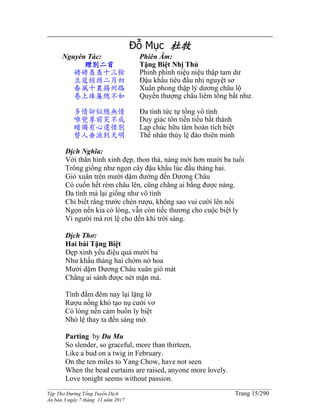 ______________________________________________________________________________________
Tập Thơ Đường Tống Tuyển Dịch Trang 15/290
Ấn bản 3 ngày 7 tháng 11 năm 2017
Đỗ Mục 杜牧
Nguyên Tác:
贈別二首
娉娉褭褭十三餘
豆蔻梢頭二月初
春風十裏揚州路
卷上珠簾總不如
多情卻似總無情
唯覺尊前笑不成
蜡燭有心還惜別
替人垂淚到天明
Phiên Âm:
Tặng Biệt Nhị Thủ
Phinh phinh niệu niệu thập tam dư
Đậu khấu tiêu đầu nhị nguyệt sơ
Xuân phong thập lý dương châu lộ
Quyển thượng châu liêm tổng bất như.
Đa tình tức tự tổng vô tình
Duy giác tôn tiền tiếu bất thành
Lạp chúc hữu tâm hoàn tích biệt
Thế nhân thùy lệ đáo thiên minh
Dịch Nghĩa:
Với thân hình xinh đẹp, thon thả, nàng mới hơn mười ba tuổi
Trông giống như ngọn cây đậu khấu lúc đầu tháng hai.
Gió xuân trên mười dặm đường đến Dương Châu
Có cuốn hết rèm châu lên, cũng chẳng ai bằng được nàng.
Đa tình mà lại giống như vô tình
Chỉ biết rằng trước chén rượu, không sao vui cười lên nổi
Ngọn nến kia có lòng, vẫn còn tiếc thương cho cuộc biệt ly
Vì người mà rơi lệ cho đến khi trời sáng.
Dịch Thơ:
Hai bài Tặng Biệt
Đẹp xinh yểu điệu quá mười ba
Như khấu tháng hai chớm nở hoa
Mười dặm Dương Châu xuân gió mát
Chẳng ai sánh được nét mặn mà.
Tình đắm đêm nay lại lặng lờ
Rượu nồng khó tạo nụ cười vơ
Có lòng nến cảm buồn ly biệt
Nhỏ lệ thay ta đến sáng mờ.
Parting by Du Mu
So slender, so graceful, more than thirteen,
Like a bud on a twig in February.
On the ten miles to Yang Chow, have not seen
When the bead curtains are raised, anyone more lovely.
Love tonight seems without passion.
 