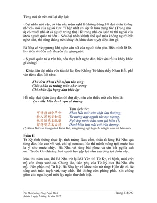 ______________________________________________________________________________________
Tập Thơ Đường Tống Tuyển Dịch Trang 231/290
Ấn bản 3 ngày 7 tháng 11 năm 2017
Tiếng nói từ trên núi lại đáp lại:
- Đại nhân nói vậy, kẻ hèn này trộm nghĩ là không đúng. Há đại nhân không
nhớ câu nói của người xưa: "Thập nhất chi ấp tất hữu trung tín" (Trong một
ấp có mười nhà ắt có người trung tín). Hễ trong nhà có quân tử thì ngoài cửa
ắt có người quân tử đến... Nếu đại nhân khinh chỗ quê mùa không người biết
nghe đàn, thì cũng không nên khảy lên khúc đàn tuyệt diệu làm gì.
Bá Nha có vẻ ngượng khi nghe câu nói của người tiều phu. Biết mình lỡ lời,
liền tiến sát đến mũi thuyền dịu giọng nói:
- Người quân tử ở trên bờ, nếu thực biết nghe đàn, biết vừa rồi ta khảy khúc
gì không?
- Khúc đàn đại nhân vừa tấu đó là: Ðức Khổng Tử khóc thầy Nhan Hồi, phổ
vào tiếng đàn, lời rằng:
Khả tích Nhan Hồi mệnh tảo vong
Giáo nhân tư tưởng mấn như sương
Chỉ nhân lậu hạng đan biều lạc
Hồi nãy, đại nhân đang đàn thì đứt dây, nên còn thiếu mất câu bốn là:
Lưu đắc hiền danh vạn cổ dương.
可惜顏回命早亡
教人思想鬓如霜
衹因陋巷簞瓢樂
留得賢名萬古揚
Tạm dịch thơ:
Nhan Hồi mất sớm thật đau thương,
Tư tưởng dạy người tóc bạc sương.
Ngõ hẹp nước bầu cơm giỏ hẩm (1)
Danh hiền lưu mãi cỏi trần dương.
(1) Nhan Hồi vui trong cảnh khốn khổ, sống trong ngõ hẹp chỉ với giỏ cơm và bầu nước.
Phần II
Tử Kỳ tinh thông nhạc lý, tinh tường Dao cầm, thấu rõ lòng Bá Nha qua
tiếng đàn, lúc cao vòi vọi, chí tại non cao, lúc thì mênh mông trời nước bao
la, ý như nước chảy. Bá Nha vô cùng bái phục và xin kết nghĩa anh
em. Trước khi chia tay, hai người hẹn gặp lại năm sau cũng tại chốn này.
Mùa thu năm sau, khi Bá Nha trở lại Mã Yên thì Tử Kỳ, vì bệnh, mới chết
mộ còn chưa xanh cỏ. Chung lão, thân phụ của Tử Kỳ đưa Bá Nha đến
mộ. Bên phần mộ Tử Kỳ, Bá Nha lạy và khóc nức nở rằng: Hiền đệ ơi, lúc
sống anh tuấn tuyệt vời, nay chết, khí thiêng còn phảng phất, xin chứng
giám cho ngu huynh một lạy ngàn thu vĩnh biệt.
 