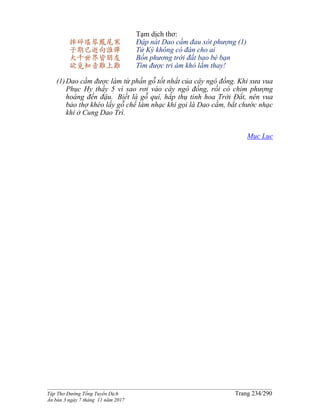 ______________________________________________________________________________________
Tập Thơ Đường Tống Tuyển Dịch Trang 234/290
Ấn bản 3 ngày 7 tháng 11 năm 2017
摔碎瑤琴鳳尾寒
子期已逝向誰彈
大千世界皆朋友
欲覓知音難上難
Tạm dịch thơ:
Đập nát Dao cầm đau xót phượng (1)
Tử Kỳ không có đàn cho ai
Bốn phương trời đất bao bè bạn
Tìm được tri âm khó lắm thay!
(1)Dao cầm được làm từ phần gỗ tốt nhất của cây ngô đồng. Khi xưa vua
Phục Hy thấy 5 vì sao rơi vào cây ngô đồng, rồi có chim phượng
hoàng đến đậu. Biết là gỗ quí, hấp thụ tinh hoa Trời Ðất, nên vua
bảo thợ khéo lấy gỗ chế làm nhạc khí gọi là Dao cầm, bắt chước nhạc
khí ở Cung Dao Trì.
Mục Lục
 