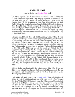 ______________________________________________________________________________________
Tập Thơ Đường Tống Tuyển Dịch Trang 235/290
Ấn bản 3 ngày 7 tháng 11 năm 2017
Khiển Bi Hoài
Nguyên tác thơ của Nguyên Chẩn 元稹
Lên 9 tuổi, Nguyên Chẩn đã biết viết văn và làm thơ. Năm 12 (có nơi nói
14) tuổi Ông thi đỗ khoa Minh Kinh, đỗ giáp khoa năm 23 tuổi rồi đỗ đầu
chế khoa năm 27 tuổi. Được bỗ nhiệm nhiều chức quan thăng đến
Thượng Thư, Tiết Độ Sứ và mất tại chức. Ông là bạn chí thân của Bạch
Cư Dị. Cũng như thơ của Bạch, thơ Nguyên Chẩn lời lẽ bình dị và thường
được đem phổ nhạc. Khi nói về người đã khuất như trong bài Khiển Bi
Hoài, thơ Nguyên Chẩn cũng thanh thoát và xúc động chân thành. Tác
phẩm của Nguyên Chẩn có Hội Chân Ký, tức lam bản truyện Tây Sương
Ký của Vương Thực Phủ đời sau, nói về cuộc tình của Trương Quân Thụy
và Thôi Oanh Oanh.
Vào cuối năm 2003, tôi được một thi hữu gởi tặng bài thơ Khiển Bi Hoài
Kỳ Nhất. Lúc bấy giờ vì tâm tư xáo động cũng như không hiểu biết nhiều
về sự tích và ý nghĩa bài thơ, nên tôi thờ ơ và không mấy thích thú. Gần
đây đọc được bài Lệ Tình Thiên Cổ của Vu Sơn Thần Nữ Tử Đinh
Hương trên diễn đàn Việt Kiếm, tôi mới thấy bài thơ có nhiều ý nghĩa sâu
sắc. Tôi thầm cám ơn người bạn và Vu Sơn. Vu Sơn chỉ đưa ra và dịch
có Kỳ Nhất và Kỳ Nhị trong khi bài thơ gồm 3 kỳ. Tôi đã tìm được
nguyên tác Kỳ Tam bằng chữ Hán và dịch ra Hán Việt. Nhưng về dịch
thơ, sau khi đọc bản dịch Kỳ 1 và Kỳ 2 dưới đây của Vu Sơn qua thể song
thất lục bát, tôi mới thật sự nhìn thấy khả năng thi phú hạn chế của
mình. Chỉ mong nhờ một sự may mắn nào đó, Vu Sơn Thần Nữ sẽ chiếu
cố và dịch luôn Kỳ 3 cho trọn bộ. Tôi rất thích dịch thơ Đường và hay
dịch tài tử cho vui (có nghĩa là thiêú nghiên cưú, dịch sai nghĩa, không
đúng niêm vận...). Tôi không dám múa riù qua mắt “thợ”, nhất là mắt của
Thần Nữ, nên trong bản thảo của bài này, chỗ của bản dịch Kỳ 3 để
trống.
Khi chuyển lời yêu cầu trên diễn đàn mà tôi thường thăm viếng để học hỏi
thêm và phổ biến các bản dịch thơ Đường , tôi có nhận được phúc đáp sau
khoảng hơn 1 giờ (tôi đoán chừng Vu Sơn ở cách xa tôi gần nửa vòng trái
đất qua giờ giấc khác nhau):
“Rất vui khi biết VDK nhờ đọc bài Lệ Tình Thiên Cổ mà hiểu biết hơn về
Khiển Bi Hoài. Người bạn nào đó của VDK cũng có nét giống VS quá!
Chỉ tặng VDK có bài Kỳ Nhất thôi, cũng như VS ta chỉ đưa lên và dịch có
Kỳ Nhất và Kỳ Nhị thôi. Giống nhau ở chỗ chỉ lưu luyến những gì mình
yêu thích. Có lẽ ít nhiều VDK chắc cũng biết tánh khí không giống ai của
VS rồi, cho nên lời đề nghị của VDK tuy tha thiết lắm nhưng VS không
hứa được. Còn nói về khả năng thi phú thì có ai vừa sinh ra đã ngâm thơ
 
