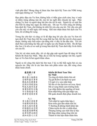 ______________________________________________________________________________________
Tập Thơ Đường Tống Tuyển Dịch Trang 236/290
Ấn bản 3 ngày 7 tháng 11 năm 2017
vịnh phú đâu? Mong rằng sẽ được đọc bản dịch Kỳ Tam của VDK trong
một ngày không xa! Vu Sơn”
Đọc phúc đáp của Vu Sơn, không hiểu vì thần giao cách cảm, hay vì một
số điểm trùng phùng nào đó, mà tôi lại nghĩ đến chuyện kỳ ngộ. Phải
chăng Vu Sơn và người tặng bài thơ cho tôi là một. Người ấy có một lần
cho biết là cũng hay ngao du chốn này. Dù sao Vu Sơn cũng chỉ không
hứa dịch Kỳ Tam, chớ không từ chối lời yêu cầu của tôi. Tôi vẫn còn giữ
yêu cầu này và mỗi ngày chờ mong. Khi nào nhận được bài dịch của Vu
Sơn, tôi sẽ đăng bổ xung.
Trong lúc chờ đợi và cũng có lẽ để đáp ứng lời yêu cầu của Vu Sơn tôi
tạm dịch Kỳ Tam theo thể thơ song thất lục bát, thể thơ mà tôi chưa quen
thuộc, không mấy biết niêm vận bằng trắc vì đây là lần đầu tiên. Tôi chỉ
dịch theo cảm hứng lúc bấy giờ và nghe sao cho thuận tai thôi. Do đó bạn
đọc lưu ý là nếu có sơ suất gì trong bản dịch Kỳ Tam dưới đây là do thiếu
sót của tôi.
Vào hè vài năm trước đây, tôi có dịp gặp mặt người bạn đã tặng tôi bài
Khiển Bi Hoài Kỳ Nhất. Mặc dù có liên hệ trong nghiệp văn thơ, người
bạn và Vu Sơn là hai người khác nhau.
Ngoài ra tôi cũng thử dịch bài thơ trọn 3 kỳ ra thể thất ngôn bát cú của
nguyên tác. Đây chỉ là các bản thảo nên phần niêm vận, đối xứng chưa
được hoàn chỉnh.
遣悲懷三首
之一
謝公最小偏憐女
自嫁黔婁百事乖
顧我無衣搜藎篋
泥他沽酒拔金釵
野蔬充膳甘長藿
落葉添薪仰古槐
今日俸錢過十萬
與君營奠復營齋
之二
昔日戲言身後事
今朝都到眼前來
衣裳已施行看盡
針線猶存未忍開
尚想舊情憐婢僕
也曾因夢送錢財
誠知此恨人人有
Khiển Bi Hoài Tam Thủ
Kỳ Nhất
Tạ công tối thiểu thiên liên nữ
Tự giá Kiềm Lâu bách sự quai
Cố ngã vô y sưu mẫn hiệp
Nê tha cô tửu bạt kim sai (soa, thoa)
Dã sơ sung thiện cam trường hoắc
Lạc diệp thiêm tân ngưỡng cổ hoài
Kim nhật bổng tiền quá thập vạn,
Dữ quân doanh điện phục doanh trai.
Kỳ Nhị
Tích nhật hý ngôn thân hậu ý
Kim triêu giai đáo nhãn tiền lai
Y thường dĩ phóng hành khán tận
Châm tuyến do tồn vị nhẫn khai
Thượng tưởng cựu tình liên tỳ bộc
Dã tằng nhân mộng tống tiền tài
Thành tri thử hận nhân nhân hữu
 