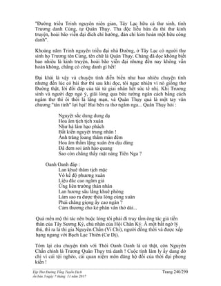 ______________________________________________________________________________________
Tập Thơ Đường Tống Tuyển Dịch Trang 240/290
Ấn bản 3 ngày 7 tháng 11 năm 2017
"Đường triều Trinh nguyên niên gian, Tây Lạc hữu cá thư sinh, tính
Trương danh Củng, tự Quân Thụy. Tha độc liễu hứa đa thi thư kinh
truyện, hoài bão viễn đại đích chí hướng, đản chí kim hoàn một hữu công
danh".
Khoảng năm Trinh nguyên triều đại nhà Đường, ở Tây Lạc có người thư
sinh họ Trương tên Củng, tên chữ là Quân Thụy. Chàng đã đọc không biết
bao nhiêu là kinh truyện, hoài bão viễn đại nhưng đến nay không vẫn
hoàn không, chẳng có công danh gì hết!
Đại khái là vậy và chuyện tình diễn biến như bao nhiêu chuyện tình
nhưng đến lúc có bài thơ thì sau khi đọc, tôi ngạc nhiên vì nó giống thơ
Đường thật, lời đối đáp của tài tử giai nhân hết sức tế nhị. Khi Trương
sinh và người đẹp ngỏ ý, giãi lòng qua bức tường ngăn cách bằng cách
ngâm thơ thì ôi thôi là lãng mạn, và Quân Thụy quả là một tay văn
chương "tán tỉnh" lợi hại! Hai bên ra thơ ngâm nga... Quân Thụy hỏi :
Nguyệt sắc dung dung dạ
Hoa âm tịch tịch xuân
Như hà lâm hạo phách
Bất kiến nguyệt trung nhân !
Ánh trăng loang thắm màn đêm
Hoa âm thầm lặng xuân êm dịu dàng
Đã đem soi ánh hào quang
Sao còn chẳng thấy mặt nàng Tiên Nga ?
Oanh Oanh đáp :
Lan khuê thâm tịch mặc
Vô kế độ phương xuân
Liệu đắc cao ngâm giả
Ứng liên trường thán nhân
Lan hương sâu lắng khuê phòng
Làm sao ra được thỏa lòng cùng xuân
Phải chăng giọng ấy cao ngân ?
Cảm thương cho kẻ phân vân thở dài...
Quá mến mộ thi tác nên buộc lòng tôi phải đi truy tầm ông tác giả tiền
thân của Tây Sương Ký, chủ nhân của Hội Chân Ký. À một bất ngờ lý
thú, thì ra là thi gia Nguyên Chẩn (Vi Chi), người đồng thời và được xếp
hạng ngang với Bạch Lạc Thiên (Cư Dị).
Tóm lại câu chuyện tình với Thôi Oanh Oanh là có thật, còn Nguyên
Chẩn chính là Trương Quân Thụy trá danh ! Cuộc tình lâm ly ấy dang dở
chỉ vì cái tội nghèo, cái quan niệm môn đăng hộ đối của thời đại phong
kiến !
 