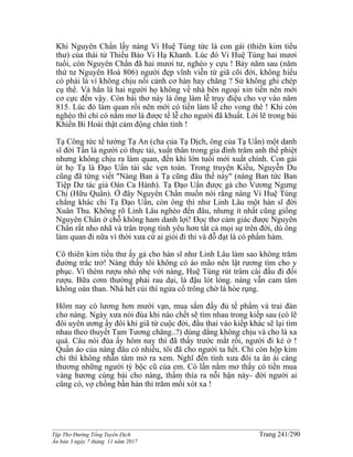 ______________________________________________________________________________________
Tập Thơ Đường Tống Tuyển Dịch Trang 241/290
Ấn bản 3 ngày 7 tháng 11 năm 2017
Khi Nguyên Chẩn lấy nàng Vi Huệ Tùng tức là con gái (thiên kim tiểu
thư) của thái tử Thiếu Bảo Vi Hạ Khanh. Lúc đó Vi Huệ Tùng hai mươi
tuổi, còn Nguyên Chẩn đã hai mươi tư, nghèo y cựu ! Bảy năm sau (năm
thứ tư Nguyên Hoà 806) người đẹp vĩnh viễn từ giã cõi đời, không hiểu
có phải là vì không chịu nổi cảnh cơ hàn hay chăng ? Sử không ghi chép
cụ thể. Và hẳn là hai người họ không về nhà bên ngoại xin tiền nên mới
cơ cực đến vậy. Còn bài thơ này là ông làm lễ truy điệu cho vợ vào năm
815. Lúc đó làm quan rồi nên mới có tiền làm lễ cho vong thê ! Khi còn
nghèo thì chỉ có nằm mơ là được tế lễ cho người đã khuất. Lời lẽ trong bài
Khiến Bi Hoài thật cảm động chân tình !
Tạ Công tức tể tướng Tạ An (cha của Tạ Dịch, ông của Tạ Uẩn) một danh
sĩ đời Tấn là người có thực tài, xuất thân trong gia đình trâm anh thế phiệt
nhưng không chịu ra làm quan, đến khi lớn tuổi mới xuất chính. Con gái
út họ Tạ là Đạo Uẩn tài sắc vẹn toàn. Trong truyện Kiều, Nguyễn Du
cũng đã từng viết "Nàng Ban ả Tạ cũng đâu thế này" (nàng Ban tức Ban
Tiệp Dư tác giả Oán Ca Hành). Tạ Đạo Uẩn được gả cho Vương Ngưng
Chi (Hữu Quân). Ở đây Nguyên Chẩn muốn nói rằng nàng Vi Huệ Tùng
chẳng khác chi Tạ Đạo Uẩn, còn ông thì như Linh Lâu một hàn sĩ đời
Xuân Thu. Không rõ Linh Lâu nghèo đến đâu, nhưng ít nhất cũng giống
Nguyên Chẩn ở chỗ không ham danh lợi! Đọc thơ cảm giác được Nguyên
Chẩn rất nho nhã và trân trọng tình yêu hơn tất cả mọi sự trên đời, dù ông
làm quan đi nữa vì thời xưa cứ ai giỏi đi thi và đỗ đạt là có phẩm hàm.
Cô thiên kim tiểu thư ấy gả cho hàn sĩ như Linh Lâu làm sao không trăm
đường trắc trở! Nàng thấy tôi không có áo mão nên lật rương tìm cho y
phục. Vì thèm rượu nhỏ nhẹ với nàng, Huệ Tùng rút trâm cài đầu đi đổi
rượu. Bữa cơm thường phải rau dại, lá đậu lót lòng. nàng vẫn cam tâm
không oán than. Nhà hết củi thì ngửa cổ trông chờ lá hòe rụng.
Hôm nay có lương hơn mười vạn, mua sắm đầy đủ tế phẩm và trai đàn
cho nàng. Ngày xưa nói đùa khi nào chết sẽ tìm nhau trong kiếp sau (có lẽ
đôi uyên ương ấy đôi khi giã từ cuộc đời, đầu thai vào kiếp khác sẽ lại tìm
nhau theo thuyết Tam Tương chăng..?) dùng dằng không chịu và cho là xa
quá. Câu nói đùa ấy hôm nay thì đã thấy trước mắt rồi, người đi kẻ ở !
Quần áo của nàng đâu có nhiều, tôi đã cho người ta hết. Chỉ còn hộp kim
chỉ thì không nhẫn tâm mở ra xem. Nghĩ đến tình xưa đôi ta ân ái càng
thương những người tỳ bộc cũ của em. Có lần nằm mơ thấy có tiền mua
vàng hương cúng bái cho nàng, thấm thía ra nỗi hận này- đời người ai
cũng có, vợ chồng bần hàn thì trăm mối xót xa !
 