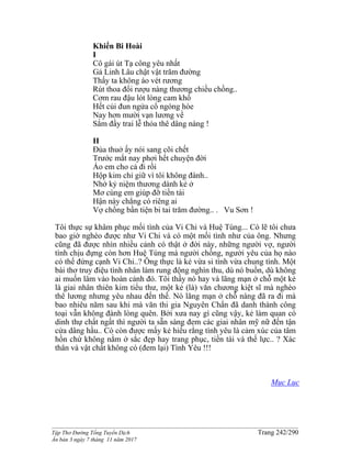 ______________________________________________________________________________________
Tập Thơ Đường Tống Tuyển Dịch Trang 242/290
Ấn bản 3 ngày 7 tháng 11 năm 2017
Khiển Bi Hoài
I
Cô gái út Tạ công yêu nhất
Gả Linh Lâu chật vật trăm đường
Thấy ta không áo vét rương
Rút thoa đổi rượu nàng thương chiều chồng..
Cơm rau đậu lót lòng cam khổ
Hết củi đun ngửa cổ ngóng hòe
Nay hơn mười vạn lương về
Sắm đầy trai lễ thỏa thê dâng nàng !
II
Đùa thuở ấy nói sang cõi chết
Trước mắt nay phơi hết chuyện đời
Áo em cho cả đi rồi
Hộp kim chỉ giữ vì tôi không đành..
Nhớ kỷ niệm thương dành kẻ ở
Mơ cúng em giúp đỡ tiền tài
Hận này chẳng có riêng ai
Vợ chồng bần tiện bi tai trăm đường.. . Vu Sơn !
Tôi thực sự khâm phục mối tình của Vi Chi và Huệ Tùng... Có lẽ tôi chưa
bao giờ nghèo được như Vi Chi và có một mối tình như của ông. Nhưng
cũng đã được nhìn nhiều cảnh có thật ở đời này, những người vợ, người
tình chịu đựng còn hơn Huệ Tùng mà người chồng, người yêu của họ nào
có thể đứng cạnh Vi Chi..? Ông thực là kẻ vừa si tình vừa chung tình. Một
bài thơ truy điệu tình nhân làm rung động nghìn thu, dù nó buồn, dù không
ai muốn lâm vào hoàn cảnh đó. Tôi thấy nó hay và lãng mạn ở chỗ một kẻ
là giai nhân thiên kim tiểu thư, một kẻ (là) văn chương kiệt sĩ mà nghèo
thê lương nhưng yêu nhau đến thế. Nó lãng mạn ở chỗ nàng đã ra đi mà
bao nhiêu năm sau khi mà văn thi gia Nguyên Chẩn đã danh thành công
toại vẫn không đành lòng quên. Bởi xưa nay gì cũng vậy, kẻ làm quan có
dinh thự chất ngất thì người ta sẵn sàng đem các giai nhân mỹ nữ đến tận
cửa dâng hầu.. Có còn được mấy kẻ hiểu rằng tình yêu là cảm xúc của tâm
hồn chứ không nằm ở sắc đẹp hay trang phục, tiền tài và thế lực.. ? Xác
thân và vật chất không có (đem lại) Tình Yêu !!!
Mục Lục
 
