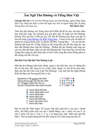 ______________________________________________________________________________________
Tập Thơ Đường Tống Tuyển Dịch Trang 243/290
Ấn bản 3 ngày 7 tháng 11 năm 2017
Âm Ngữ Thơ Đường và Tiếng Hán Việt
Chuyện khó tin: Các bài thơ Đường Luật của thời Đường, ngâm bằng tiếng
Hán Việt, đúng âm điệu và như thế nghe hay hơn là ngâm bằng bất cứ tiếng
Trung Hoa nào hiện nay. Phí Minh Tâm
Thời đại nhà Đường của Trung Hoa (618-908) đã để lại cho văn hóa nhân
loại một kho tàng văn chương quý giá gồm gần 50 ngàn bài thơ Đường(
Đường Thi) của hơn 2.500 tác giả. Các bài thơ Đường này được sưu tập và
lưu trữ trong Toàn Đường Thi Khố Trung Hoa. Trong số tác giả, dĩ nhiên có
nhiều thi sĩ quen thuộc như: Lý Bạch, Đỗ Phủ, Vương Duy… với các bài thơ
Đường luật tuyệt tác. Ở đây chúng ta chú trọng đến các bài thơ sáng tác vào
thời nhà Đường theo luật thơ Đường. Những bài thơ Đường luật sáng tác
vào các thời đại khác (như các bài thơ Đường luật Việt Nam hay các bài thơ
Trung Hoa sáng tác thời hiện đại) có thể ít liên cang đến hoặc không phải là
đối tượng của bài viết này.
Đòi Hỏi Của Một Bài Thơ Đường Luật
Một bài thơ Đường luật hoàn chỉnh, ngoài ý thơ hồn thơ, còn có những đòi
hỏi về cấu trúc, đối xứng từ và ý, luật, niêm, thanh, và vần để tạo nên nhạc
điệu cho bài thơ (Xin xem Luật Thơ Đường). Lấy một bài thơ ngắn Phong
Kiều Da Bạc của Trương Kế làm ví dụ:
Nguyệt lạc ô đề sương mãn thiên
Giang phong ngư hỏa đối sầu miên
Cô Tô thành ngoại Hàn Sơn tự
Dạ bán chung thanh đáo khách thuyền.
1. T T B B T T B
2. B B T T T B B
3. B B T T B B T
4. T T B B T T B
B : thanh bằng bất luận
B : thanh bằng phân minh
B : thanh bằng niêm
B : thanh bằng vần
T : thanh trắc bất luận
T : thanh trắc phân minh
T : thanh trắc niêm
Đây là một bài Thất Ngôn Tứ Tuyệt, luật trắc (chữ thứ 2 của câu 1 thanh
trắc), vần bằng (chữ cuối của câu 1 thanh bằng), câu 1 niêm với câu 4, và
câu 2 niêm với câu 3. Câu 1, 2 và 3 sử dụng quy luật “nhất tam ngũ bất
luận”. Thơ tứ tuyệt không đòi hỏi đối xứng từ và ý như trong thơ bát cú.
 