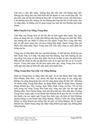 ______________________________________________________________________________________
Tập Thơ Đường Tống Tuyển Dịch Trang 244/290
Ấn bản 3 ngày 7 tháng 11 năm 2017
Cấu trúc, ý thơ, đối xứng…không thay đổi nếu chữ viết không thay đổi.
Nhưng nếu tiếng (âm của chữ) biến đổi thì thanh và vần có thể thay đổi. Và
như thế, mặc dù bài thơ không bị thay đổi về hình thức (cách viết trình bày),
ý thơ không thay đổi, nhưng với âm không phù hợp bài thơ sẽ mất niêm vận,
và nhịp điệu, là những yếu tố quan trọng của một bài thơ Đường luật hoàn
chỉnh.
Biến Chuyển Của Tiếng Trung Hoa
Chữ Hán của Trung Hoa có rất lâu đời từ hơn ngàn năm trước Tây lịch,
được sử dụng liên tục và gần như không mấy thay đổi qua các thời đại. Điều
này không thể xác nhận về tiếng nói của người Trung Hoa. Cùng một thời
đại, do đất nước rộng lớn, với giao thông khó khăn, người Trung Hoa nói
nhiều thứ tiếng khác nhau. Cùng một chữ viết, mỗi vùng có cách phát âm
riêng của họ.
Tiếng của cổ Hán khác hẳn âm vận thời Đường. Vì thế khi đọc Kinh thi của
thời Xuân Thu, ta ít thấy vần điệu hơn thơ Đường. Sau thời Đường dù âm
vận tiếng Tàu cũng có thay đổi, phần lớn là do di dân và nhu cầu phát triển.
Mỗi chế độ chính trị đều áp đặt thêm một số từ ngữ mới để cai trị và tuyên
truyền. Trong thời gian rất dài hơn ngàn năm này, tiếng Trung hoa là một
sinh ngữ nên chịu sự biến đổi mỗi ngày một nhiều hơn.
Tiếng Trung Hoa Nào Gần Với Tiếng Đường
Hiện tại Trung Hoa có hàng trăm thổ ngữ. Ta có thể thêm: Hán Việt, Hán
Hòa (Nhật), Hán Hàn…vào nhóm thổ ngữ dù trên thực tế các tiếng này
không còn công dụng hoặc nếu còn thì công dụng cũng rất hạn chế. Khoảng
10 nhóm tiếng Trung Hoa được sử dụng nhiều nhất là: Quan thoại, Quảng
Đông, Khách gia, Tấn, Tương, Ngô, Mân, Bình, Cống, và Huy. Tôi có tìm
hiểu trong các tiếng Trung Hoa hiện nay, tiếng nào gần với âm ngữ nhà
Đường nhất. Theo Dylan Sung, một nhà Hoa ngữ học trên diễn đàn về tiếng
Trung Hoa: Ngôn ngữ và âm thanh thời Đường đã đi qua lâu rồi. Có thể nói
âm thanh của các ngôn ngữ Trung Hoa hiện nay, dù thừa kế thời Đường,
nhưng không có âm thanh như tiếng Đường. Nhiều ý kiến cho tiếng Quảng
Đông và tiếng Khách gia (tiếng Hẹ) rất gần với tiếng Đường. Dù là người
Khách Gia, Dylan Sung cũng xác nhận tiếng Khách gia ngày nay không phải
tiếng Đường.
 