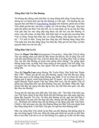 ______________________________________________________________________________________
Tập Thơ Đường Tống Tuyển Dịch Trang 245/290
Ấn bản 3 ngày 7 tháng 11 năm 2017
Tiếng Hán Việt Và Thơ Đường
Tôi không đọc thông suốt chữ Hán và cũng không biết tiếng Trung Hoa nào,
nhưng lại vui thích dịch các bài thơ Đường ra Việt ngữ. Tôi thường lấy các
nguyên bản chữ Hán từ Toàn Đường Thi Khố trên Internet, phiên âm ra Hán
Việt, đánh giá bài thơ, tìm hiểu ý nghĩa, rồi viết lại bằng Việt ngữ. Qua hơn
trăm bài phiên âm Hán Việt như thế, tôi có một nhận xét là các bài thơ Hán
Việt gần như lúc nào cũng đáp ứng được các đòi hỏi của thơ Đường về
niêm, vận, đối xứng, và nhịp điệu. Khi thảo luận về sự gần gũi của tiếng Hán
Việt và tiếng Trung Hoa hiện đại với tiếng Đường, một người bạn nói với
tôi: “ Có một trí thức Trung hoa bảo rằng đọc thơ Đường bằng tiếng Hán
Việt nghe hay hơn đọc bằng tiếng Tàu hiện đại. Bây giờ tôi mới thực sự hiểu
nguyên nhân của câu nói nầy.”
Tiếng Hán Việt Là Gì
Theo Gs Phạm Văn Hải (Georgetown University), tiếng Hán Việt là tiếng
Tàu vào những năm cuối thời kỳ Bắc thuộc lần thứ ba, tức là tiếng Tàu vào
cuối đời nhà Đường bên Tàu. Câu hỏi được đặt ra là tiếng Hán Việt và tiếng
Tàu vào đời nhà Đường có hoàn toàn giống nhau không? Sự giống nhau
không hoàn toàn, sự khác biệt cũng tương tự như người Việt nói tiếng Tàu
và người Tàu nói tiếng Tàu, hay người Việt nói tiếng Mỹ và người Mỹ nói
tiếng Mỹ.
Theo Lê Nguyễn Lưu trong Đường Thi Tuyển Dịch, Nhà Xuất bản Thuận
Hóa 1997: “Dưới ách đô hộ của nhà Đường, người Việt bắt đầu học tiếng
Hán một cách có hệ thống (nhà Đường quy định "sĩ tử An Nam thi tiến sĩ
không quá 8 người, minh kinh không quá 10 người - dù ít nhưng cũng có ý
nghĩa khuyến khích người Việt học tiếng Hán cao). Do đó người Việt cố
nhiên đọc tiếng Hán theo âm thời Đường. Sau này, khi Khúc Thừa Dụ, Ngô
Quyền bắt đầu xây dựng nền độc lập tự chủ, lấy chữ Hán làm quốc văn, đều
đọc theo âm Đường”.
Trong khi đó một bạn trên diễn đàn Việt Học viết: “Âm Hán Việt hiện nay
của Việt Nam chính là âm Hán (kinh đô) đời Đường theo nhà ngôn ngữ học
hàng đầu Nguyễn Tài Cẩn. Từ thời nhà Đường trở đi, ngữ âm chữ Hán ở
Trung Quốc còn qua mấy lần thay đổi nữa, nhưng nền độc lập thời Lý, Trần,
Lê... đã khiến cho những thay đổi đó không có tác động mấy đến Việt Nam.
Chính vì thế nên ngày nay đọc thơ Đường bằng âm Hán Việt còn chuẩn hơn
đọc bằng tiếng Hoa, vì âm Hán Việt gần với ngữ âm thời Đường nhất”.
Như vậy tiếng Hán Việt chính là âm Hán của đời Đường chứ không phải là
âm của riêng người Việt xưa. Điều đó cũng giải thích tại sao tất cả chữ Hán
đều có âm Hán Việt dù có vô số chữ không có ý nghĩa gì cả đối với đời sống
 