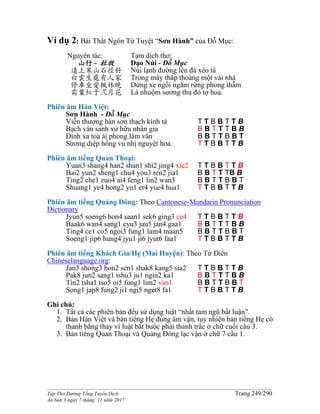 ______________________________________________________________________________________
Tập Thơ Đường Tống Tuyển Dịch Trang 249/290
Ấn bản 3 ngày 7 tháng 11 năm 2017
Ví dụ 2: Bài Thất Ngôn Tứ Tuyệt “Sơn Hành” của Đỗ Mục:
Nguyên tác:
山行- 杜牧
遠上寒山石徑斜
白雲生處有人家
停車坐愛楓林晚
霜葉紅于弍月花
Tạm dịch thơ:
Dạo Núi - Đỗ Mục
Núi lạnh đường lên đá xéo tà
Trong mây thắp thoáng một vài nhà
Dừng xe ngồi ngắm rừng phong thẫm
Lá nhuộm sương thu đỏ tợ hoa.
Phiên âm Hán Việt:
Sơn Hành - Đỗ Mục
Viễn thượng hàn sơn thạch kính tà T T B B T T B
Bạch vân sanh xử hữu nhân gia B B T T T B B
Đình xa toạ ái phong lâm vãn B B T T B B T
Sương diệp hồng vu nhị nguyệt hoa. T T B B T T B
Phiên âm tiếng Quan Thoại:
Yuan3 shang4 han2 shan1 shi2 jing4 xie2 T T B B T T B
Bai2 yun2 sheng1 chu4 you3 ren2 jia1 B B T T TB B
Ting2 che1 zuo4 ai4 feng1 lin2 wan3 B B T T B B T
Shuang1 ye4 hong2 yu1 er4 yue4 hua1 T T B B T T B
Phiên âm tiếng Quảng Đông: Theo Cantonese-Mandarin Pronunciation
Dictionary
Jyun5 soeng6 hon4 saan1 sek6 ging3 ce4 T T B B T T B
Baak6 wan4 sang1 cyu3 jau5 jan4 gaa1 B B T T T B B
Ting4 ce1 co5 ngoi3 fung1 lam4 maan5 B B T T B B T
Soeng1 jip6 hung4 jyu1 ji6 jyut6 faa1 T T B B T T B
Phiên âm tiếng Khách Gia/Hẹ (Mai Huyện): Theo Từ Điển
Chineselanguage.org:
Jan3 shong3 hon2 sen1 shak8 kang5 sia2 T T B B T T B
Pak8 jun2 sang1 tshu3 ju1 ngin2 ka1 B B T T T B B
Tin2 tsha1 tso5 oi5 fung1 lim2 van1 B B T T B B T
Song1 jap8 fung2 ji1 ngi5 nget8 fa1 T T B B T T B
Ghi chú:
1. Tất cả các phiên bản đều sử dụng luật “nhất tam ngũ bất luận”.
2. Bản Hán Việt và bản tiếng Hẹ đúng âm vận, tuy nhiên bản tiếng Hẹ có
thanh bằng thay vì luật bắt buộc phải thanh trắc ở chữ cuối câu 3.
3. Bản tiếng Quan Thoại và Quảng Đông lạc vận ở chữ 7 câu 1.
 