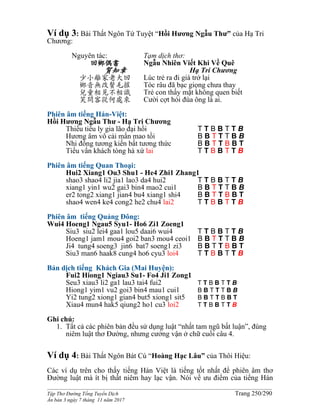 ______________________________________________________________________________________
Tập Thơ Đường Tống Tuyển Dịch Trang 250/290
Ấn bản 3 ngày 7 tháng 11 năm 2017
Ví dụ 3: Bài Thất Ngôn Tứ Tuyệt “Hồi Hương Ngẫu Thư” của Hạ Tri
Chương:
Nguyên tác:
回鄉偶書
賀知章
少小離家老大回
鄉音無改鬢毛摧
兒童相見不相識
笑問客從何處來
Tạm dịch thơ:
Ngẫu Nhiên Viết Khi Về Quê
Hạ Tri Chương
Lúc trẻ ra đi già trở lại
Tóc râu đã bạc giọng chưa thay
Trẻ con thấy mặt không quen biết
Cười cợt hỏi đùa ông là ai.
Phiên âm tiếng Hán-Việt:
Hồi Hương Ngẫu Thư - Hạ Tri Chương
Thiếu tiểu ly gia lão đại hồi T T B B T T B
Hương âm vô cải mấn mao tồi B B T T T B B
Nhi đồng tương kiến bất tương thức B B T T B B T
Tiếu vấn khách tòng hà xứ lai T T B B T T B
Phiên âm tiếng Quan Thoại:
Hui2 Xiang1 Ou3 Shu1 - He4 Zhi1 Zhang1
shao3 shao4 li2 jia1 lao3 da4 hui2 T T B B T T B
xiang1 yin1 wu2 gai3 bin4 mao2 cui1 B B T T T B B
er2 tong2 xiang1 jian4 bu4 xiang1 shi4 B B T T B B T
shao4 wen4 ke4 cong2 he2 chu4 lai2 T T B B T T B
Phiên âm tiếng Quảng Đông:
Wui4 Hoeng1 Ngau5 Syu1- Ho6 Zi1 Zoeng1
Siu3 siu2 lei4 gaa1 lou5 daai6 wui4 T T B B T T B
Hoeng1 jam1 mou4 goi2 ban3 mou4 ceoi1 B B T T T B B
Ji4 tung4 soeng3 jin6 bat7 soeng1 zi3 B B T T B B T
Siu3 man6 haak8 cung4 ho6 cyu3 loi4 T T B B T T B
Bản dịch tiếng Khách Gia (Mai Huyện):
Fui2 Hiong1 Ngiau3 Su1- Fo4 Ji1 Zong1
Seu3 xiau3 li2 ga1 lau3 tai4 fui2 T T B B T T B
Hiong1 yim1 vu2 goi3 bin4 mau1 cui1 B B T T T B B
Yi2 tung2 xiong1 gian4 but5 xiong1 sit5 B B T T B B T
Xiau4 mun4 hak5 qiung2 ho1 cu3 loi2 T T B B T T B
Ghi chú:
1. Tất cả các phiên bản đều sử dụng luật “nhất tam ngũ bất luận”, đúng
niêm luật thơ Đường, nhưng cưởng vận ở chữ cuối câu 4.
Ví dụ 4: Bài Thất Ngôn Bát Cú “Hoàng Hạc Lâu” của Thôi Hiệu:
Các ví dụ trên cho thấy tiếng Hán Việt là tiếng tốt nhất để phiên âm thơ
Đường luật mà ít bị thất niêm hay lạc vận. Nói về ưu điểm của tiếng Hán
 