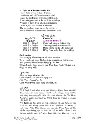 ______________________________________________________________________________________
Tập Thơ Đường Tống Tuyển Dịch Trang 17/290
Ấn bản 3 ngày 7 tháng 11 năm 2017
A Night At A Tavern by Du Mu
I stayed at a tavern with no friends.
Loneliness and grief overcame my spirit.
Under the cold lamp, I reminisced the past.
A lost wildgoose cry woke me from my sleep.
Awaken at dawn from a homeward dream,
I read, a year late, a letter from home.
The moon shone over fog on the cold river
And a fisherman boat moored at the inn's door.
Đỗ Mục 杜牧
Nguyên Tác:
赤壁懷古
折戟沈沙鐵未銷
自將磨洗認前朝
東風不與周郎便
銅雀春深銷二喬
Phiên Âm:
Xích Bích Hoài Cổ
Chiết kích trầm sa thiết vị tiêu
Tự tương ma tẩy nhận tiền triều
Đông phong bất dữ Chu Lang tiện
Đồng Tước xuân thâm tỏa nhị Kiều
Dịch Nghĩa:
Mũi kích gãy nằm trong cát, sắt chưa mòn hết
Tự tay mình mài giũa, đã nhận thấy dấu vết triều đại vừa qua
Nếu gió đông không thuận tiện giúp Chu Du
Thì cảnh xuân thâm nghiêm của Đồng Tước (quân Tào) đã giữ
được hai nàng Kiều
Dịch Thơ:
Kích vùi trong cát chưa tiêu
Giũa mài thấy vết của triều ngày xưa
Gió Đông có phụ Chu Du
Cảnh Xuân Đồng Tước cũng lưu hai Kiều.
Ghi Chú:
Xích Bích là một khúc sông trên Trường Giang thuộc tỉnh Hồ
Bắc. Đời chiến quốc, nguyên soái Chu Du nhờ gió đông nổi lên
mới dùng hỏa công đốt cháy các chiến thuyền của Tào Tháo.
Không có chiến thắng này có lẽ Nhị Kiều đã bị quân Tào kềm
chế ở đất Bắc.
Nhị Kiều: tức Đại Kiều, vợ của Tôn Sách, và Tiểu Kiều, vợ của
Chu Du. Khi Khổng Minh khích Chu Du đánh Tào Tháo, có
nói rằng: "Tào Tháo thường nói xây đài Đồng Tước để khi
chiếm được Đông Ngô, sẽ bắt Đại Kiều và Tiểu Kiều về ở đây
để mua vui lúc tuổi già.'' Nền cũ của đài Đồng Tước nay còn ở
 