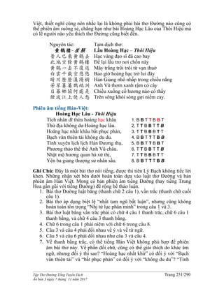 ______________________________________________________________________________________
Tập Thơ Đường Tống Tuyển Dịch Trang 251/290
Ấn bản 3 ngày 7 tháng 11 năm 2017
Việt, thiết nghĩ cũng nên nhắc lại là không phải bài thơ Đường nào cũng có
thể phiên âm suông sẻ, chẳng hạn như bài Hoàng Hạc Lâu của Thôi Hiệu mà
có lẽ người nào yêu thích thơ Đường cũng biết đến.
Nguyên tác:
黄鶴樓-崔顥
昔人已乘黄鶴去
此地空餘黄鶴樓
黄鶴一去不復返
白雲千載空悠悠
晴川歷歷漢陽樹
芳草萋萋鸚鵡洲
日暮鄉關何處是
煙波江上使人愁
Tạm dịch thơ:
Lầu Hoàng Hạc – Thôi Hiệu
Hạc vàng đạo sĩ đã cao bay
Ðể lại lầu trơ nơi chốn này
Mây trắng trôi trôi từ vạn thuở
Bao giờ hoàng hạc trở lui đây
Hán Giang nhô nhấp trong chiều nắng
Anh Vũ thơm xanh rậm cỏ cây
Chiều xuống cố hương nào có thấy
Trên sông khói sóng gợi niềm cay.
Phiên âm tiếng Hán-Việt:
Hoàng Hạc Lâu - Thôi Hiệu
Tích nhân dĩ thừa hoàng hạc khâu
Thử địa không dư Hoàng hạc lâu.
Hoàng hạc nhất khâu bất phục phản,
Bạch vân thiên tải không du du.
Tình xuyên lịch lịch Hán Dương thụ,
Phương thảo thê thê Anh Vũ châu.
Nhật mộ hương quan hà xứ thị,
Yên ba giang thượng sử nhân sầu.
1. B B T T B B T
2. T T B B T T B
3. T T B B B T T
4. B B T T T B B
5. B B T T B B T
6. T T B B T T B
7. T T B B B T T
8. B B T T T B B
Ghi Chú: Đây là một bài thơ nổi tiếng, được thi tiên Lý Bạch không tiếc lời
khen. Những nhận xét bên dưới hoàn toàn dựa vào luật thơ Đường và bản
phiên âm Hán Việt. Mong có bản phiên âm tiếng Đường (hay tiếng Trung
Hoa gần gũi với tiếng Đường) để rộng bề thảo luận.
1. Bài thơ Đường luật bằng (thanh chữ 2 câu 1), vần trắc (thanh chữ cuối
câu 1).
2. Bài thơ áp dụng biệt lệ “nhất tam ngũ bất luận”, nhưng cũng không
hoàn toàn tôn trọng “Nhị tứ lục phân minh” trong câu 1 và 3.
3. Bài thơ luật bằng vần trắc phải có chữ 4 câu 1 thanh trắc, chữ 6 câu 1
thanh bằng, và chữ 4 câu 3 thanh bằng.
4. Chữ 6 trong câu 1 phải niêm với chữ 6 trong câu 8.
5. Câu 3 và câu 4 phải đối nhau về ý và về từ ngữ.
6. Câu 5 và câu 6 phải đối nhau như câu 3 và câu 4.
7. Về thanh bằng trắc, có thể tiếng Hán Việt không phù hợp để phiên
âm bài thơ này. Về phần đối chữ, cũng có thể giải thích do khác âm
ngữ, nhưng đối ý thì sao? “Hoàng hạc nhất khứ” có đối ý với “Bạch
vân thiên tải” và “bất phục phản” có đối ý với “không du du”? “Tình
 