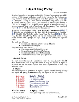 ______________________________________________________________________________________
Tập Thơ Đường Tống Tuyển Dịch Trang 253/290
Ấn bản 3 ngày 7 tháng 11 năm 2017
Rules of Tang Poetry
By Tam Minh Phi
Reading, humming, translating, and writing Chinese Tang poetry is a noble
pastime of Vietnamese and other people in the world. To the Vietnamese,
Tang poetry is much closer than given by a short glance. Tang poems (唐
詩 Táng shī Đường thi) were written during the Tang period (618-908
AD) more than 1100 years earlier. For this reason, when we say writing a
Tang poem nowadays, we probably mean writing a poem in accordance
with the rules of Tang poetry. We should call those poems Tang regulated
verse (律 詩 lǔ shī luật thi) instead of Tang poems.
According to the classification in Three Hundred Tang Poems (唐詩三百
首 Táng shī sān bǎi qiú Đường Thi Tam Bách Thủ), compiled by Sun Zhu (
孫洙 Sūn Zhū Tôn Thù) also called Heng Tang Tui Shi, (衡塘退士 Héng
Táng Tuì Shì Hàng Đường Thoái Sĩ), we can distinguish 6 forms of Tang
poems divided into 2 groups: old-style (古詩 gǔ shī cổ thi) and regulated
verse.
Old-style has 2 forms:
 Five character (mono-syllable word) old-style
 Seven character old-style
Regulated verse has 4 forms:
 Five character eight lines (5x8 verse)
 Seven character eight lines (7x8 verse)
 Five character four lines (5x4 quatrain)
 Seven character four lines (7x4 quatrain)
1. Old-style Poems
Old-style poems have existed since times before the Tang dynasty. An old-
style poem differs from a regulated verse in only one aspect. A rhyme is
required but not the tonal rhythm and other requirements of the Tang
regulated verse.
1.1 Rhyme
An old-style poem is quite free in rhyme. A poem can have many or only
one rhyme. In Spring by Li Bai has only one rhyme ti, chi, thì, and vi.
春思-李白
燕草如碧絲
秦桑低綠枝
當君懷歸日
是妾斷腸時
春風不相識
何事入羅幃
Chūn Sī - Lǐ Bái
Yàn cǎo rú bì sī
Xuân Tứ - Lý Bạch
Yên thảo như bích ti
Tần tang đê lục chi
Đương quân hoài quy nhật
Thị thiếp đoạn trường thì
Xuân phong bất tương thức
Hà sự nhập la vi?
In Spring - Li Bai
Your grasses up north are as blue as jade,
 