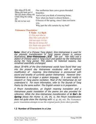 ______________________________________________________________________________________
Tập Thơ Đường Tống Tuyển Dịch Trang 254/290
Ấn bản 3 ngày 7 tháng 11 năm 2017
Qín sāng dī lǜ zhī
Dāng jūn huái guī rì
Shì qiè duàn cháng shí
Chūn fēng bù xiāng
shí
Hé shì rù luó wéi
Our mulberries here curve green-threaded
branches;
And at last you think of returning home,
Now when my heart is almost broken....
O breeze of the spring, since I dare not know
you,
Why part the silk curtains by my bed?
Vietnamese Translation:
Ý Xuân – Lý Bạch
Cỏ Yên mịn như tơ
Dâu Tần xanh phủ bờ
Anh mơ ngày trở lại
Đứt dạ em mong chờ
Gió Xuân nào quen biết
Cớ sao lay màn tơ.
Note: Short of a Chinese Tang dialect, Sino-Vietnamese is used for
the phonetic transliteration of Tang poems chosen in various
illustrations. Sino-Vietnamese (漢越 hàn yuè Hán Việt) was a
dialect of Chinese used in Tang Court and spoken by the Vietnamese
during the Tang period. This dialect, for historical reasons, has
remained essentially unchanged.
About 30-40% of the Sino-Vietnamese words have found their way
into the present day Vietnamese vocabulary with or without
modification of meaning. Sino-Vietnamese is pronounced with
sound and tonality of currently spoken Vietnamese. However Sino-
Vietnamese is no longer a spoken language. It is used mostly in
research or Tang poems recitation. Most of the Vietnamese do not
understand it. For more information, refer to The Sounds of Tang
Poetry by the same author. The English version is in preparation.
A Pinyin transliteration, an English meaning translation and a
Vietnamese poetic translation of the poems are also provided for
reference. While the Sino-Vietnamese transliteration of Li Bai‘s In
Spring shows the rhyme: ti, chi, thì, vi, the Pinyin transliteration
does not quite show the rhyming with: sī, qí, shí, wéi. The Vietnamese
poetic translation attempts to use the original poetic form where possible.
1.2 Number of Characters in a Line
 