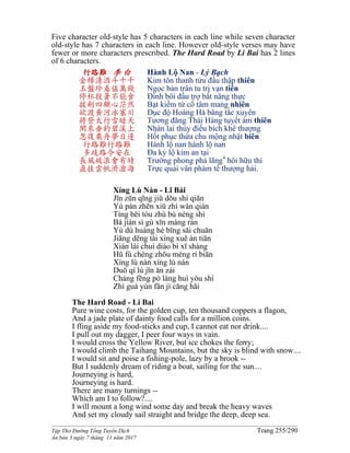 ______________________________________________________________________________________
Tập Thơ Đường Tống Tuyển Dịch Trang 255/290
Ấn bản 3 ngày 7 tháng 11 năm 2017
Five character old-style has 5 characters in each line while seven character
old-style has 7 characters in each line. However old-style verses may have
fewer or more characters prescribed. The Hard Road by Li Bai has 2 lines
of 6 characters.
行路難 李 白
金樽清酒斗十千
玉盤珍羞值萬錢
停杯投箸不能食
拔劍四顧心茫然
欲渡黃河冰塞川
將登太行雪暗天
閑來垂釣碧溪上
忽復乘舟夢日邊
行路難行路難
多歧路今安在
長風破浪會有時
直挂雲帆濟滄海
Hành Lộ Nan - Lý Bạch
Kim tôn thanh tửu đấu thập thiên
Ngọc bàn trân tu trị vạn tiền
Đình bôi đầu trợ bất năng thực
Bạt kiếm tứ cố tâm mang nhiên
Dục độ Hoàng Hà băng tắc xuyên
Tương đăng Thái Hàng tuyết ám thiên
Nhàn lai thủy điếu bích khê thượng
Hốt phục thừa chu mộng nhật biên
Hành lộ nan hành lộ nan
Đa kỳ lộ kim an tại
Trường phong phá lãng4
hôi hữu thì
Trực quải vân phàm tế thượng hải.
Xíng Lù Nán - Lǐ Bái
Jīn zūn qīng jiǔ dǒu shí qiān
Yù pán zhēn xiū zhí wàn qián
Tíng bēi tóu zhù bù néng shí
Bá jiàn sì gù xīn máng rán
Yù dù huáng hé bīng sāi chuān
Jiāng dēng tài xíng xuě àn tiān
Xián lái chuí diào bì xī shàng
Hū fù chéng zhōu mèng rì biān
Xíng lù nán xíng lù nán
Duō qí lù jīn ān zài
Cháng fēng pò làng huì yǒu shí
Zhí guà yún fān jì cāng hǎi
The Hard Road - Li Bai
Pure wine costs, for the golden cup, ten thousand coppers a flagon,
And a jade plate of dainty food calls for a million coins.
I fling aside my food-sticks and cup, I cannot eat nor drink....
I pull out my dagger, I peer four ways in vain.
I would cross the Yellow River, but ice chokes the ferry;
I would climb the Taihang Mountains, but the sky is blind with snow....
I would sit and poise a fishing-pole, lazy by a brook --
But I suddenly dream of riding a boat, sailing for the sun....
Journeying is hard,
Journeying is hard.
There are many turnings --
Which am I to follow?....
I will mount a long wind some day and break the heavy waves
And set my cloudy sail straight and bridge the deep, deep sea.
 