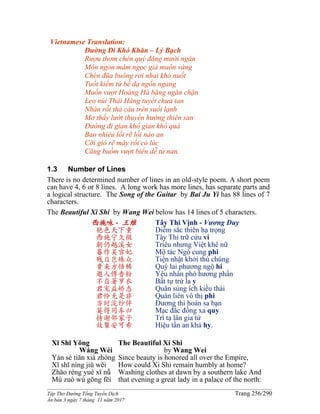 ______________________________________________________________________________________
Tập Thơ Đường Tống Tuyển Dịch Trang 256/290
Ấn bản 3 ngày 7 tháng 11 năm 2017
Vietnamese Translation:
Ðường Ði Khó Khăn – Lý Bạch
Rượu thơm chén quý đáng mười ngàn
Món ngon mâm ngọc giá muôn vàng
Chén đũa buông rơi nhai khó nuốt
Tuốt kiếm tứ bề dạ ngổn ngang
Muốn vượt Hoàng Hà băng ngăn chặn
Leo núi Thái Hàng tuyết chưa tan
Nhàn rỗi thả câu trên suối lạnh
Mơ thấy lướt thuyền hướng thiên san
Ðường đi gian khổ gian khổ quá
Bao nhiêu lối rẽ lối nào an
Cỡi gió rẽ mây rồi có lúc
Căng buồm vượt biển dễ từ nan.
1.3 Number of Lines
There is no determined number of lines in an old-style poem. A short poem
can have 4, 6 or 8 lines. A long work has more lines, has separate parts and
a logical structure. The Song of the Guitar by Bai Ju Yi has 88 lines of 7
characters.
The Beautiful Xi Shi by Wang Wei below has 14 lines of 5 characters.
西施咏 - 王維
艳色天下重
西施宁久微
朝仍越溪女
暮作吴宫妃
贱日岂殊众
贵来方悟稀
邀人傅香粉
不自著罗衣
君宠益娇态
君怜无是非
当时浣纱伴
莫得同车归
持谢邻家子
效颦安可希
Tây Thi Vịnh - Vương Duy
Diễm sắc thiên hạ trọng
Tây Thi trữ cửu vi
Triêu nhưng Việt khê nữ
Mộ tác Ngô cung phi
Tiện nhật khởi thù chúng
Quý lai phương ngộ hi
Yêu nhân phó hương phấn
Bất tự trứ la y
Quân sủng ích kiều thái
Quân liên vô thị phi
Đương thì hoán sa bạn
Mạc đắc đồng xa quy
Trì tạ lân gia tử
Hiệu tần an khả hy.
Xī Shī Yǒng
Wáng Wéi
Yàn sè tiān xià zhòng
Xī shī níng jiǔ wēi
Zhāo réng yuè xī nǚ
Mù zuò wú gōng fēi
The Beautiful Xi Shi
by Wang Wei
Since beauty is honored all over the Empire,
How could Xi Shi remain humbly at home?
Washing clothes at dawn by a southern lake And
that evening a great lady in a palace of the north:
 