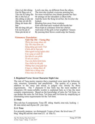 ______________________________________________________________________________________
Tập Thơ Đường Tống Tuyển Dịch Trang 257/290
Ấn bản 3 ngày 7 tháng 11 năm 2017
Jiàn rì qǐ shū zhòng
Guì lái fāng wù xī
Yāo rén fù xiāng fěn
Bù zì zhù luó yī
Jūn chǒng yì jiāo tài
Jūn lián wú shì fēi
Dāng shí huàn shā
bàn
Mò dé tóng chē guī
Chí xiè lín jiā zǐ
Xiào pín ān kě xī
Lowly one day, no different from the others,
The next day exalted, everyone praising her.
No more would her own hands powder her face
Or arrange on her shoulders a silken robe.
And the more the King loved her, the lovelier she
looked,
Blinding him away from wisdom.
Girls who had once washed silk beside her
Were kept at a distance from her chariot.
And none of the girls in her neighbors’ houses
By pursing their brows could copy her beauty.
Vietnamese Translation:
Vịnh Tây Thi – Vương Duy
Thiên hạ trọng nhan sắc
Tây Thi chịu kém chi
Sáng đang gái nước Việt
Chiều đã là Ngô phi
Như người trong nghèo khó
Cao sang ai sánh bì
Sai hầu tô son phấn
Tì nữ cởi xiêm y
Vua yêu thêm kênh kiệu
Vua chiều lại thị phi
Những bạn cùng giặt lụa
Cùng xe chẳng được đi
Nhắn bảo ả hàng xóm
Chau mày ăn thua gì.
2. Regulated Verse: Seven Character Eight Line
The rule of Tang poetry requires that a regulated verse meet the following:
rule, structure, symmetry and parallelism. The quality of a poem, in
addition to the story and mood, is judged very strictly by these
requirements. The 7 character 8 line form has the most number of
characters (56 mono-syllable words) is explained here as it has the most
complex requirements. Based on the knowledge of rules for 7x8 form, we
can deduct the rules for 5x8 form, 7x4 form and 5x4 form by simplifying or
eliminating some requirements for the 7x8 form.
2.1 Rule
This rule has 4 components: Tone (聲 shēng thanh), tone rule, locking (
黏 nián niêm) and rhyme (韻 yùn vận).
2.1.1 Tone
For prosodic purpose, we distinguish 2 types of tone: the level tone (平
bīng bằng/B) and the slant tone (仄 zè trắc/T).
 