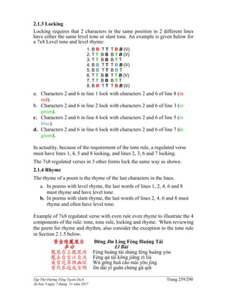 ______________________________________________________________________________________
Tập Thơ Đường Tống Tuyển Dịch Trang 259/290
Ấn bản 3 ngày 7 tháng 11 năm 2017
2.1.3 Locking
Locking requires that 2 characters in the same position in 2 different lines
have either the same level tone or slant tone. An example is given below for
a 7x8 Level tone and level rhyme:
1. B B T T T B B (V)
2. T T B B B T B (V)
3. T T B B B T T
4. B B T T T B B (V)
5. B B T T B B T
6. T T B B T T B (V)
7. T T B B B T T
8. B B T T T B B (V)
a. Characters 2 and 6 in line 1 lock with characters 2 and 6 of line 8 (in
red).
b. Characters 2 and 6 in line 2 lock with characters 2 and 6 of line 3 (in
green).
c. Characters 2 and 6 in line 4 lock with characters 2 and 6 of line 5 (in
blue).
d. Characters 2 and 6 in line 6 lock with characters 2 and 6 of line 7 (in
green).
In actuality, because of the requirement of the tone rule, a regulated verse
must have lines 1, 4, 5 and 8 locking, and lines 2, 3, 6 and 7 locking.
The 7x8 regulated verses in 3 other forms lock the same way as shown.
2.1.4 Rhyme
The rhyme of a poem is the rhyme of the last characters in the lines.
a. In poems with level rhyme, the last words of lines 1, 2, 4, 6 and 8
must rhyme and have level tone.
b. In poems with slant rhyme, the last words of lines 2, 4, 6 and 8 must
rhyme and often have level tone.
Example of 7x8 regulated verse with even rule even rhyme to illustrate the 4
components of the rule: tone, tone rule, locking and rhyme. When reviewing
the poem for rhyme and rhythm, also consider the exception to the tone rule
in Section 2.1.5 below.
登金陵鳳凰台
李白
鳳凰台上鳳凰游
鳳去台空江自流
吳宮花草埋幽徑
晉代衣冠成古邱
Dēng Jīn Líng Fèng Huáng Tái
Lǐ Bái
Fèng huáng tái shàng fèng huáng yóu
Fèng qù tái kōng jiāng zì liú
Wú gōng huā cǎo mái yōu jìng
Jìn dài yī guān chéng gǔ qiū
 