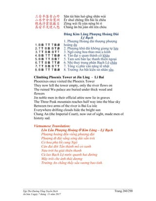 ______________________________________________________________________________________
Tập Thơ Đường Tống Tuyển Dịch Trang 260/290
Ấn bản 3 ngày 7 tháng 11 năm 2017
三台半落青山外
二水中分白鷺洲
總為浮雲能蔽日
長安不見使人愁
1. B B T T T B B
2. T T B B B T B
3. T T B B B T T
4. B B T T T B B
5. B B T T B B T
6. T T B B T T B
7. T T B B B T T
8. B B T T T B B
Sān tái bàn luò qīng shān wài
Èr shuǐ zhōng fēn bái lù zhōu
Zǒng wéi fú yún néng bì rì
Cháng ān bù jiàn shǐ rén chóu
Đăng Kim Lăng Phượng Hoàng Đài
Lý Bạch
1. Phượng Hoàng đài thượng phượng
hoàng du
2. Phượng khứ đài không giang tự lưu
3. Ngô cung hoa thảo mai u kính
4. Tấn đại y quan thành cổ khâu
5. Tam sơn bán lạc thanh thiên ngoại
6. Nhị thuỷ trung phân Bạch Lộ châu
7. Tổng vị phù vân năng tế nhật
8. Trường An bất kiến sử nhân sầu.
Climbing Phoenix Tower at Jin Ling - Li Bai
Phoenixes once visited the Phoenix Tower
They now left the tower empty, only the river flows on
The ruined Wu palace are buried under thick weed and
flowers
Jin noble men in their official attire now lie in graves
The Three Peak mountain reaches half way into the blue sky
Between two arms of the river is Bai Lu isle
Everywhere drifting clouds hide the bright sun
Chang An (the Imperial Court), now out of sight, made men of
history sad.
Vietnamese Translation:
Lên Lầu Phượng Hoàng Ở Kim Lăng – Lý Bạch
Phượng hoàng đến viếng phượng đài
Phượng đi đài vắng sông dài vẫn trôi
Cỏ hoa phủ lối cung Ngô
Cân đai đời Tấn thành mồ cỏ xanh
Nửa trời ba giải thiên thanh
Cù lao Bạch Lộ nước quanh hai đường
Mây trôi che ánh thái dương
Trường An chẳng thấy sầu vương bao tình.
 