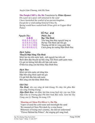 ______________________________________________________________________________________
Tập Thơ Đường Tống Tuyển Dịch Trang 18/290
Ấn bản 3 ngày 7 tháng 11 năm 2017
huyện Lâm Chương, tỉnh Hà Nam.
The Purple Cliff by Du Mu Translation by Witter Bynner:
On a part of a spear still unrusted in the sand
I have burnished the symbol of an ancient kingdom...
Except for a wind aiding General Chou Yu,
Spring would have sealed both Ch'iao girls in Copper-Bird
Palace
Đỗ Mục 杜牧
Nguyên Tác:
泊秦淮
煙籠寒水月籠沙
夜泊秦淮近酒家
商女不知亡國恨
隔江猶唱後庭花
Phiên Âm:
Bạc Tần Hoài
Yên lung hàn thủy nguyệt lung sa
Dạ bạc Tần Hoài cận tửu gia
Thương nữ bất tri vong quốc hận
Cách giang do xướng Hậu Đình Hoa
Dịch Nghĩa:
Thuyền Đậu Sông Tần Hoài
Khói lan tỏa trên nước lạnh , ánh nguyệt lan trên cát
Buổi đêm đậu thuyền tại bến sông Tần Hoài cạnh quán rượu
Cô gái trẻ không biết đến nỗi hận mất nước
Ở bên kia sông còn hát khúc Hậu Đình Hoa
Dịch Thơ:
Khói mờ trên nước cát trăng hòa
Ðậu bến sông Hoài cạnh tửu gia
Cô gái biết đâu hờn mất nước
Bên sông còn hát khúc Ðình Hoa.
Ghi Chú:
Tần Hoài: tên con sông từ tỉnh Giang Tô chảy lên phía Bắc
vào sông Trường Giang.
Hậu Đình Hoa: tên khúc hát làm trong buổi tiệc của vua Trần
Hậu Chủ và Trương Quý Phi thời Nam Bắc triều. Xem bài Tùy
Cung của Lý Thương Ẩn trang 119.
Mooring at Chien-Wei River by Du Mu
Vapor covered the cold water and moonlight the sand
We moored at Chien Wei dock by a wine house
Bitterness of losing one's country, she did not understand
"Flower Behind the Palace", the singing girl sang loud.
 