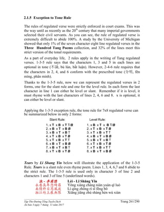 ______________________________________________________________________________________
Tập Thơ Đường Tống Tuyển Dịch Trang 261/290
Ấn bản 3 ngày 7 tháng 11 năm 2017
2.1.5 Exception to Tone Rule
The rules of regulated verse were strictly enforced in court exams. This was
the way until as recently as the 20th
century that many imperial governments
selected their civil servants. As you can see, the rule of regulated verse is
extremely difficult to abide 100%. A study by the University of Michigan
showed that only 1% of the seven character eight line regulated verses in the
Three Hundred Tang Poems collection, and 32% of the lines meet this
strict version of the tonal requirenents.
As a part of everyday life, 2 rules apply in the writing of Tang regulated
verses. 1-3-5 rule says that the characters 1, 3 and 5 in each lines are
optional in tone (不論, bù lún, bất luận). However, 2-4-6 rule requires that
the characters in 2, 4, and 6 conform with the prescribed tone (分明, fēn
míng, phân minh).
Thanks to the 1-3-5 rule, now we can represent the regulated verses in 2
forms, one for the slant rule and one for the level rule. In each form the last
character in line 1 can either be level or slant. Remember if it is level, it
must rhyme with the last characters of lines 2, 4, 6 and 8. x is optional, it
can either be level or slant.
Applying the 1-3-5 exception rule, the tone rule for 7x8 regulated verse can
be summarized below in only 2 forms:
Slant Rule:
1. x T x B x T T/B
2. x B x T x B B
3. x B x T x B T
4. x T x B x T B
5. x T x B x T T
6. x B x T x B B
7. x B x T x B T
8. x T x B x T B
Level Rule:
1. x B x T x B T/B
2. x T x B x T B
3. x T x B x T T
4. x B x T x B B
5. x B x T x B T
6. x T x B x T B
7. x T x B x T T
8. x B x T x B B
Tears by Li Shang Yin below will illustrate the application of the 1-3-5
Rule. Tears is a slant rule even rhyme poem. Lines 1, 3, 4, 6,7 and 8 abide to
the strict rule. The 1-3-5 rule is used only in character 3 of line 2 and
characters 1 and 3 of line 5 (underlined words).
淚 - 李商隐
永巷長年怨綺羅
离情終日思風波
湘江竹上痕無限
Lèi - Lǐ Shāng Yǐn
Yǒng xiàng cháng nián yuàn qǐ luó
Lí qíng zhōng rì sī fēng bō
Xiāng jiāng zhú shàng hén wú xiàn
 