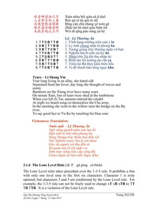 ______________________________________________________________________________________
Tập Thơ Đường Tống Tuyển Dịch Trang 262/290
Ấn bản 3 ngày 7 tháng 11 năm 2017
峴首碑前洒几多
人去紫台秋入塞
兵殘楚帳夜聞歌
朝來灞水橋邊柳
未抵青袍送玉珂
1. T T B B T T B
2. B B T T T B B
3. B B T T B B T
4. T T B B T T B
5. T T B B B T T
6. B B T T T B B
7. B B T T B B T
8. T T B B T T B
Xiàn shǒu bēi qián sǎ jī duō
Rén qù zǐ tái qiū rù sāi
Bīng cán chǔ zhàng yè wén gē
Zhāo lái bà shuǐ qiáo biān liǔ
Wèi dǐ qīng páo sòng yù kē
Lệ - Lý Thương Ẩn
1. Vĩnh hạng trường niên oán ỷ la
2. Ly tình chung nhật tứ phong ba
3. Tương giang trúc thượng ngân vô hạn
4. Nghiễn thủ bi tiền sái kỷ đa
5. Nhân khứ Tử đài thu nhập tái
6. Binh tàn Sở trướng dạ văn ca
7. Triêu lai Bá thuỷ kiều biên liễu
8. Vị để thanh bào tống ngọc kha.
Tears – Li Shang Yin
Year long living in an allay, she hated silk
Separated from her lover, day long she thought of waves and
storm
Bamboos on the Xiang river have many scars
On mount Xian, lots of tears were shed at the tombstone
When you left Zi Tai, autumn entered the citadel
At night we heard songs to demoralize the Chu army
In the morning she went to the willow near the bridge on the Ba
river.
To say good bye to Yu Ke by touching his blue coat.
Vietnamese Translation:
Nước mắt - Lý Thương Ẩn
Ngõ vắng quanh năm oán lụa là
Hận tình ly biệt nhớ phong ba
Sông Tương trúc thấm bao hằn vết
Núi Nghiễn trước bia lệ rớt nhoà
Gác tía người rời thu đến ải
Sở quân tan rã tối nghe ca
Sớm mai viếng liễu cầu sông Bá
Chưa chạm áo bào tiễn Ngọc Kha.
2.1.6 The Lone Level Rule (孤平 gū píng cô bình)
The Lone Level ruler takes precedent over the 1-3-5 rule. It prohibits a line
with only one level tone in the first six characters. Character 1 is truly
optional, but characters 3 and 5 are conditional by the Lone Level rule. For
example, the 1-3-5 rule can not be freely used to change xT xB xTB to TT
TB TTB. It is a violation of the Lone Level rule.
 