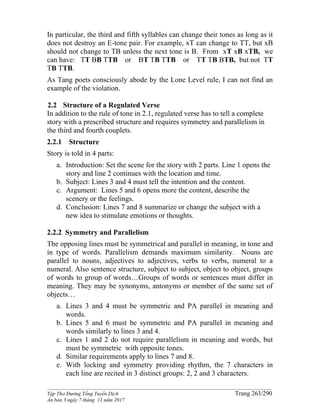 ______________________________________________________________________________________
Tập Thơ Đường Tống Tuyển Dịch Trang 263/290
Ấn bản 3 ngày 7 tháng 11 năm 2017
In particular, the third and fifth syllables can change their tones as long as it
does not destroy an E-tone pair. For example, xT can change to TT, but xB
should not change to TB unless the next tone is B. From xT xB xTB, we
can have: TT BB TTB or BT TB TTB or TT TB BTB, but not TT
TB TTB.
As Tang poets consciously abode by the Lone Level rule, I can not find an
example of the violation.
2.2 Structure of a Regulated Verse
In addition to the rule of tone in 2.1, regulated verse has to tell a complete
story with a prescribed structure and requires symmetry and parallelism in
the third and fourth couplets.
2.2.1 Structure
Story is told in 4 parts:
a. Introduction: Set the scene for the story with 2 parts. Line 1 opens the
story and line 2 continues with the location and time.
b. Subject: Lines 3 and 4 must tell the intention and the content.
c. Argument: Lines 5 and 6 opens more the content, describe the
scenery or the feelings.
d. Conclusion: Lines 7 and 8 summarize or change the subject with a
new idea to stimulate emotions or thoughts.
2.2.2 Symmetry and Parallelism
The opposing lines must be symmetrical and parallel in meaning, in tone and
in type of words. Parallelism demands maximum similarity. Nouns are
parallel to nouns, adjectives to adjectives, verbs to verbs, numeral to a
numeral. Also sentence structure, subject to subject, object to object, groups
of words to group of words…Groups of words or sentences must differ in
meaning. They may be synonyms, antonyms or member of the same set of
objects…
a. Lines 3 and 4 must be symmetric and PA parallel in meaning and
words.
b. Lines 5 and 6 must be symmetric and PA parallel in meaning and
words similarly to lines 3 and 4.
c. Lines 1 and 2 do not require parallelism in meaning and words, but
must be symmetric with opposite tones.
d. Similar requirements apply to lines 7 and 8.
e. With locking and symmetry providing rhythm, the 7 characters in
each line are recited in 3 distinct groups: 2, 2 and 3 characters.
 