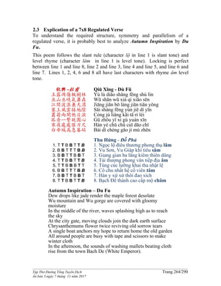 ______________________________________________________________________________________
Tập Thơ Đường Tống Tuyển Dịch Trang 264/290
Ấn bản 3 ngày 7 tháng 11 năm 2017
2.3 Explication of a 7x8 Regulated Verse
To understand the required structure, symmetry and parallelism of a
regulated verse, it is probably best to analyze Autumn Inspiration by Du
Fu.
This poem follows the slant rule (character lộ in line 1 is slant tone) and
level rhyme (character lâm in line 1 is level tone). Locking is perfect
between line 1 and line 8, line 2 and line 3, line 4 and line 5, and line 6 and
line 7. Lines 1, 2, 4, 6 and 8 all have last characters with rhyme âm level
tone.
秋興 -杜甫
玉露凋傷楓樹林
巫山巫峽氣蕭森
江間波浪兼天湧
塞上風雲接地陰
叢菊兩開他日淚
孤舟一繫故園心
寒夜處處催刀尺
白帝城高急暮砧
1. T T B B T T B
2. B B T T T B B
3. B B T T B B T
4. T T B B T T B
5. T T B B B T T
6. B B T T T B B
7. B B T T B B T
8. T T B B T T B
Qiū Xīng - Dù Fǔ
Yù lù diāo shāng fēng shù lín
Wū shān wū xiá qì xiāo sēn
Jiāng jiān bō làng jiān tiān yǒng
Sāi shàng fēng yún jiē dì yīn
Cóng jú liǎng kāi tā rì lèi
Gū zhōu yī xì gù yuán xīn
Hán yè chǔ chǔ cuī dāo chǐ
Bái dì chéng gāo jí mù zhēn
Thu Hứng - Đỗ Phủ
1. Ngọc lộ điêu thương phong thụ lâm
2. Vu Sơn, Vu Giáp khí tiêu sâm
3. Giang gian ba lãng kiêm thiên dũng
4. Tái thượng phong vân tiếp địa âm
5. Tùng cúc lưỡng khai tha nhật lệ
6. Cô chu nhất hệ cố viên tâm
7. Hàn y xứ xứ thôi đao xích
8. Bạch Đế thành cao cấp mộ châm
Autumn Inspiration – Du Fu
Dew drops like jade render the maple forest desolate
Wu mountain and Wu gorge are covered with gloomy
moisture
In the middle of the river, waves splashing high as to reach
the sky
At the city gate, moving clouds join the dark earth surface
Chrysanthemums flower twice reviving old sorrow tears
A single boat anchors my hope to return home the old garden
All around people are busy with tape and scissors to make
winter cloth
In the afternoon, the sounds of washing mallets beating cloth
rise from the town Bach De (White Emperor).
 