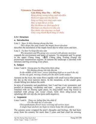 ______________________________________________________________________________________
Tập Thơ Đường Tống Tuyển Dịch Trang 265/290
Ấn bản 3 ngày 7 tháng 11 năm 2017
Vietnamese Translation:
Cảm Hứng Mùa Thu - Đỗ Phủ
Rừng phong sương trắng cảnh tiêu điều
Hiểm trở ngàn non thu hắt hiu
Sóng vọt lưng trời sông cuộn cuộn
Mây sà mặt đất ải cô liêu
Hai lần khóm cúc khơi nguồn lệ
Một lượt con thuyền trói dấu yêu
Dao thước rộn ràng may áo lạnh
Chày vang thành Bạch bóng về chiều.
2.3.1 Structure
a. Introduction
Line 1: Ngọc lộ điêu thương phong thụ lâm
Dew drops like jade render the maple forest desolate
describes the desolation of the maple forest due to white snow and dew.
Line 2: Vu Sơn Vu Giáp khí tiêu sâm
Wu mountain and Wu gorge are covered with gloomy moisture
expands the environment and space of autumn. Vu mountain and Vu gorge
in the upper Chang Jiang (長江 Cháng jiāng Trường Giang) are
picturesque mountainous regions. In autumn the landscape is desolate with
moisture and fog covering every place.
b. Subject
Lines 3 and 4 : Giang gian ba lãng kiêm thiên dũng
Tái thượng phong vân tiếp địa âm
In the middle of the river, waves splashing high as to reach the sky
At the city gate, moving clouds join the dark earth surface
Autumn on the river, the water flows rapidly with small waves that jump to
the sky as the river narrows down. In the meantime, at the citadel gate,
clouds falling low darken the earth.
In term of symmetry and parallelism, line 3 and line 4 are symmetric and
parallel in meaning, vocabulary and tone. giang gian (river space) is
matched with tái thượng (gate pass), ba lãng (small wave big wave) is
matched with phong vân (wind cloud), kiêm thiên dũng (cover sky
splashing) đối với tiếp địa âm (join earth negative).
c. Argument
Lines 5 and 6: Tùng cúc lưỡng khai tha nhật lệ
Cô chu nhất hệ cố viên tâm
Chrysanthemums flower twice reviving old sorrow tears
A single boat anchors my hope to return home the old garden
The autumn scene wrapped the poet’s thoughts and feelings. He had been
away from his country for more than 2 years and had cried for missing
 