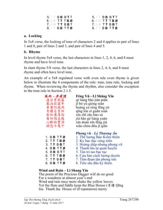 ______________________________________________________________________________________
Tập Thơ Đường Tống Tuyển Dịch Trang 267/290
Ấn bản 3 ngày 7 tháng 11 năm 2017
5. T T B B B T T
6. B B T T T B B
7. B B T T B B T
8. T T B B T T B
5. T T B B B T T
6. B B T T T B B
7. B B T T B B T
8. T T B B T T B
a. Locking
In 5x8 verse, the locking of tone of characters 2 and 4 applies to pair of lines
1 and 8, pair of lines 2 and 3, and pair of lines 4 and 5.
b. Rhyme
In level rhyme 5x8 verse, the last characters in lines 1, 2, 4, 6, and 8 must
rhyme and have level tone.
In slant rhyme 5/8 verse, the last characters in lines 2, 4, 6, and 8 must
rhyme and often have level tone.
An example of a 5x8 regulated verse with even rule even rhyme is given
below to illustrate the 4 components of the rule: tone, tone rule, locking and
rhyme. When reviewing the rhyme and rhythm, also consider the exception
to the tone rule in Section 2.1.5.
風雨 -李商隱
淒涼寶劍篇
羈泊欲窮年
黃葉仍風雨
青樓自管絃
新知遭薄俗
舊好隔良緣
心斷新豐酒
銷愁斗幾千
1. B B T T B
2. T T T B B
3. T T B B T
4. B B T T B
5. B B B T T
6. T T T B B
7. T T B B T
8. B B T T B
Fēng Yǔ - Lǐ Shāng Yǐn
qī liáng bǎo jiàn piān
jī bó yù qióng nián
huáng yè réng fēng yǔ
qīng lóu zì guǎn xián
xīn zhī zāo báo sú
jiù hǎo gé liáng yuán
xīn duàn xīn fēng jiǔ
xiāo chóu dǒu jī qiān
Phong vũ - Lý Thương Ẩn
1. Thê lương Bảo Kiếm thiên
2. Ky bạc dục cùng niên
3. Hoàng diệp nhưng phong vũ
4. Thanh lâu tự quản huyền
5. Tân tri tao bạc tục
6. Cựu hảo cách lương duyên
7. Tâm đoạn tân phong tửu
8. Tiêu sầu đấu kỷ thiên.
Wind and Rain – Li Shang Yin
The poem of the Precious Dagger will do no good
For a wanderer at almost year’s end
Wind and rain once more shake the yellow leaves
Yet the flute and fiddle keep the Blue House (青樓 Qīng
lóu Thanh lâu House of ill reputation) merry
 