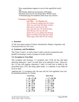 ______________________________________________________________________________________
Tập Thơ Đường Tống Tuyển Dịch Trang 268/290
Ấn bản 3 ngày 7 tháng 11 năm 2017
New acquaintances appear to survive the superficial social
life
Old friends, deprived of closeness, drift apart
My heart cries out for Xin Feng (New Wind?) wine
A thousand jugs are needed to melt away my sorrows.
Vietnamese Translation:
Gió Mưa - Lý Thương Ẩn
Văn chương sự nghiệp quả thê lương
Thân trọ cuối năm lắm đoạn trường
Mưa gió lá vàng bay lác đác
Lầu xanh đàn sáo vẫn bình thường.
Thói đời bạc bẽo nay đà biết
Người tốt xa xưa những nhớ thương
Rượu mới đắng nồng lòng hứa đoạn
Thêm ngàn chén nữa hết sầu vương.
c. Structure
A 5x8 verse must consist of 4 parts: Introduction, Subject, Argument, and
Conclusion like in a 7x8 verse
d. Symmetry and Parallelism
The 2 lines 3 and 4 , as well as lines 5 and 6, must be symmetrical and
parallel in meaning, words or groups of words, and tone.
3.2 Exception to Tone Rule
The exception rule becomes 1-3 exception rule (不論, bù lún, bất luận)
allowing characters 1 and 3 in each lines to be optional in tone . However,
the 2-4 rule still requires characters 2 and 4 in each line to abide by the
prescribed tone (分明, fēn míng, phân minh). x is optional, it can either be
level or slant.
Applying the 1-3 exception rule, the tone rule for 5x8 regulated verse can
be summarized below in 2 forms:
Level Rule:
1. x B x T T/B
2. x T x B B
3. x T x B T
4. x B x T B
5. x B x T T
6. x T x B B
7. x T x B T
8. x B x T B
Slant Rule:
1. x T x B T/B
2. x B x T B
3. x B x T T
4. x T x B B
5. x T x B T
6. x B x T B
7. x B x T T
8. x T x B B
 