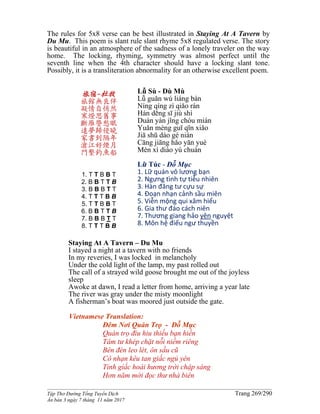 ______________________________________________________________________________________
Tập Thơ Đường Tống Tuyển Dịch Trang 269/290
Ấn bản 3 ngày 7 tháng 11 năm 2017
The rules for 5x8 verse can be best illustrated in Staying At A Tavern by
Du Mu. This poem is slant rule slant rhyme 5x8 regulated verse. The story
is beautiful in an atmosphere of the sadness of a lonely traveler on the way
home. The locking, rhyming, symmetry was almost perfect until the
seventh line when the 4th character should have a locking slant tone.
Possibly, it is a transliteration abnormality for an otherwise excellent poem.
旅宿-杜牧
旅館無良伴
凝情自悄然
寒燈思舊事
斷雁警愁眠
遠夢歸侵曉
家書到隔年
滄江好煙月
門繫釣魚船
1. T T B B T
2. B B T T B
3. B B B T T
4. T T T B B
5. T T B B T
6. B B T T B
7. B B B T T
8. T T T B B
Lǚ Sù - Dù Mù
Lǚ guǎn wú liáng bàn
Níng qíng zì qiǎo rán
Hán dēng sī jiù shì
Duàn yàn jǐng chóu mián
Yuǎn mèng guī qīn xiǎo
Jiā shū dào gé nián
Cāng jiāng hǎo yān yuè
Mén xì diào yú chuán
Lữ Túc - Ðỗ Mục
1. Lữ quán vô lương bạn
2. Ngưng tình tự tiễu nhiên
3. Hàn đăng tư cựu sự
4. Đoạn nhạn cảnh sầu miên
5. Viễn mộng qui xâm hiểu
6. Gia thư đáo cách niên
7. Thương giang hảo yên nguyệt
8. Môn hệ điếu ngư thuyền
Staying At A Tavern – Du Mu
I stayed a night at a tavern with no friends
In my reveries, I was locked in melancholy
Under the cold light of the lamp, my past rolled out
The call of a strayed wild goose brought me out of the joyless
sleep
Awoke at dawn, I read a letter from home, arriving a year late
The river was gray under the misty moonlight
A fisherman’s boat was moored just outside the gate.
Vietnamese Translation:
Ðêm Nơi Quán Trọ - Đỗ Mục
Quán trọ đìu hiu thiếu bạn hiền
Tâm tư khép chặt nỗi niềm riêng
Bên đèn leo lét, ôn sầu cũ
Cô nhạn kêu tan giấc ngủ yên
Tỉnh giấc hoài hương trời chập sáng
Hơn năm mới đọc thư nhà biên
 