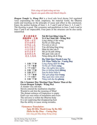 ______________________________________________________________________________________
Tập Thơ Đường Tống Tuyển Dịch Trang 270/290
Ấn bản 3 ngày 7 tháng 11 năm 2017
Trên sông rét lạnh trăng mờ tỏa
Ngoài cửa quán đêm một khách thuyền.
Dragon Temple by Wang Wei is a level rule level rhyme 5x8 regulated
verse expounding the mind, emptiness, the material world, the Dharma
realm and touching on the principle of cause and effect in the conclusion.
Enjoy the perfect locking of lines 1, 4, 5 and 8 and of lines 2, 3, 6 and 7.
The rhyming is good. The symmetry and parallelism in lines 3 and 4 and in
lines 5 and 6 are impeccable. Four parts of the structure can be also easily
indentified.
夏日過青龍寺
謁操禪師 -王维
龍鍾一老翁
徐步謁禪宮
欲問義心義
遥知空病空
山河天眼里
世界法身中
莫怪銷炎熱
能生大地風
1. B B T T B
2. T T T B B
3. T T B B T
4. B B T T B
5. B B B T T
6. T T T B B
7. T T B B T
8. B B T T B
Xià Rì Guò Qīng Lóng Sì
Yè Cāo Chán Shī - Wáng Wéi
Lóng zhōng yī lǎo wēng
Xú bù yè chán gōng
Yù wèn yì xīn yì
Yáo zhī kōng bìng kōng
Shān hé tiān yǎn lǐ
Shì jiè fǎ juān zhōng
Mò guài xiāo yán rè
Néng shēng dà dì fēng
Hạ Nhật Quá Thanh Long Tự
Yết Thao Thiền Sư - Vương Duy
Long chung nhất lão ông
Từ bộ yết Thiền cung
Dục vấn nghĩa tâm nghĩa
Dao tri không bệnh không
Sơn hà thiên nhãn lý
Thế giới pháp thân trung
Mạc quái tiêu viêm nhiệt
Năng sinh đại địa phong
On A Summer Day Meeting Chan Master Thao at the
Green Dragon Temple - Wang Wei
A slender very old man
Slowly entered the meditation chamber
Wanted to ask him the meaning of Mind
The distant sickness of Emptyness is empty
God's eye sees miles of mountains and rivers
The universe is within the Dharma body
It is not surprising that disappearing heat
Has the ability to cause strong tornados.
Vietnamese Translation:
Ngày Hè Ðến Thanh Long Tự Ra Mắt
Thiền Sư Họ Thao - Vương Duy
Lão ông già khụ dáng thong dong
 