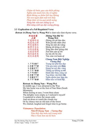 ______________________________________________________________________________________
Tập Thơ Đường Tống Tuyển Dịch Trang 271/290
Ấn bản 3 ngày 7 tháng 11 năm 2017
Chậm rãi bước qua cửa thiền phòng
Nghĩa tâm muốn hỏi cho rõ nghĩa
Bệnh không xa thẳm biết hay không
Núi non ngàn dặm mắt trời thấy
Pháp thân vũ trụ quá mênh mông
Nóng bức tiêu tan chẳng lạ có
Khả năng sinh tạo đại cuồng phong.
3.3 Explication of a 5x8 Regulated Verse
Retreat At Zhong Nan by Wang Wei is slant rule slant rhyme verse.
終南別業
王維
中歲頗好道
晚家南山陲
興來每獨往
勝事空自知
行到水窮處
坐看雲起時
偶然值林叟
談笑無還期
1. T T B B T
2. B B T T B
3. B B B T T
4. T T T B B
5. T T B B T
6. B B T T B
7. B B B T T
8. T T T B B
Zhōng Nán Bié Yè
Wáng Wéi
Zhōng suì pō hǎo dào
Wǎn jiā nán shān chuí
Xīng lái měi dú wǎng
Shèng shì kōng zì zhī
Xíng dào shuǐ qióng chǔ
Zuò kàn yún qǐ shí
ǒu rán zhí lín sǒu
Tán xiào wú huán qī
Chung Nam Biệt Nghiệp
Vương Duy
Trung tuế phã hảo đạo
Vãn gia nam sơn thùy
Hưng lai mỹ độc vãng
Thắng sự không tự tri
Hành đáo thủy cùng xứ
Tọa khán vân khởi thì
Ngẫu nhiên trực lâm tẩu
Ðàm tiếu vô hoàn kỳ.
Retreat At Zhong Nan – Wang Wei
In middle age, I was attracted to the Way
My late home was at the foot of Nan Shan (South
Mountain)
When feeling at ease, I went there alone
The delights were empty as I realized it myself
I wandered to where the steam ends
And sat down to watch the clouds rise
Or by chance met an old man of the forest
We chatted, laughed and forgot time to go home.
Vietnamese Translation:
Nhà Ở Chung Nam - Vương Duy
Tâm thấy đạo mầu tuổi trung niên
Nhà ở Nam Sơn núi kề hiên
 