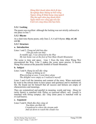 ______________________________________________________________________________________
Tập Thơ Đường Tống Tuyển Dịch Trang 272/290
Ấn bản 3 ngày 7 tháng 11 năm 2017
Hứng khởi thanh nhàn thích đi dạo
Sự nghiệp được không tự biết riêng
Ngược dòng đi khắp hang cùng ngách
Thư thả ngồi nhìn áng thanh thiên
Ngẫu nhiên nẻo vắng gặp tiều lão
Cười nói cùng nhau như bạn hiền.
3.3.1 Locking
The poem was excellent although the locking was not strictly enforced in
one place in line 7.
3.3.2 Rhyme
As a slant tone rhyme poem, only lines 2, 4, 6 ad 8 rhyme: thùy, tri, thì
and kỳ.
3.3.3 Structure
a. Introduction
Lines 1 and 2: Trung tuế phã hảo đạo
Vãn gia nam san thùy
In middle age, I was attracted to the Way
My late home was at the foot of Nan Shan (South Mountain)
The scene is time and space. Line 1 fixes the time when Wang Wei
encountered the Way. Line 2 makes the scene more precise. It locates
Wang Wei retreat at the peaceful foothill of South Mountain.
b. Subject
Lines 3 and 4: Hưng lai mỗi độc vãng
Thắng sự không tự tri
When feeling at ease, I went there alone
The delights were empty as I realized it myself
Lines 3 and 4 tell the intention and content of the story. When motivated,
he went to the retreat alone to have peace and quietness and to meditate on
life. He found out for himself that all success and failures are empty of
characteristics and meanings.
They are symmetrical and parallel in meaning, words and tone. Hưng lai
(arise future) is matched with Thắng sự (succeed affair); mỗi (usual) is
matched with không (empty), độc vãng (lone pass) is matched with tự
tri (self know).
c. Argument
Lines 5 and 6: Hành đáo thủy cùng xứ
Tọa khán vân khởi thì
I wandered to where the stream ends
And sat down to watch the clouds rise
 