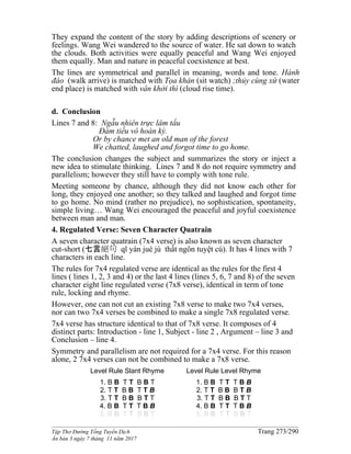 ______________________________________________________________________________________
Tập Thơ Đường Tống Tuyển Dịch Trang 273/290
Ấn bản 3 ngày 7 tháng 11 năm 2017
They expand the content of the story by adding descriptions of scenery or
feelings. Wang Wei wandered to the source of water. He sat down to watch
the clouds. Both activities were equally peaceful and Wang Wei enjoyed
them equally. Man and nature in peaceful coexistence at best.
The lines are symmetrical and parallel in meaning, words and tone. Hành
đáo (walk arrive) is matched with Tọa khán (sit watch) ;thủy cùng xứ (water
end place) is matched with vân khởi thì (cloud rise time).
d. Conclusion
Lines 7 and 8: Ngẫu nhiên trực lâm tẩu
Ðàm tiếu vô hoàn kỳ.
Or by chance met an old man of the forest
We chatted, laughed and forgot time to go home.
The conclusion changes the subject and summarizes the story or inject a
new idea to stimulate thinking. Lines 7 and 8 do not require symmetry and
parallelism; however they still have to comply with tone rule.
Meeting someone by chance, although they did not know each other for
long, they enjoyed one another; so they talked and laughed and forgot time
to go home. No mind (rather no prejudice), no sophistication, spontaneity,
simple living… Wang Wei encouraged the peaceful and joyful coexistence
between man and man.
4. Regulated Verse: Seven Character Quatrain
A seven character quatrain (7x4 verse) is also known as seven character
cut-short (七言絕句 qī yán jué jù thất ngôn tuyệt cú). It has 4 lines with 7
characters in each line.
The rules for 7x4 regulated verse are identical as the rules for the first 4
lines ( lines 1, 2, 3 and 4) or the last 4 lines (lines 5, 6, 7 and 8) of the seven
character eight line regulated verse (7x8 verse), identical in term of tone
rule, locking and rhyme.
However, one can not cut an existing 7x8 verse to make two 7x4 verses,
nor can two 7x4 verses be combined to make a single 7x8 regulated verse.
7x4 verse has structure identical to that of 7x8 verse. It composes of 4
distinct parts: Introduction - line 1, Subject - line 2 , Argument – line 3 and
Conclusion – line 4.
Symmetry and parallelism are not required for a 7x4 verse. For this reason
alone, 2 7x4 verses can not be combined to make a 7x8 verse.
Level Rule Slant Rhyme
1. B B T T B B T
2. T T B B T T B
3. T T B B B T T
4. B B T T T B B
5. B B T T B B T
Level Rule Level Rhyme
1. B B T T T B B
2. T T B B B T B
3. T T B B B T T
4. B B T T T B B
5. B B T T B B T
 