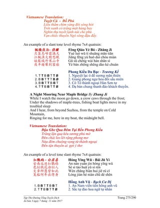 ______________________________________________________________________________________
Tập Thơ Đường Tống Tuyển Dịch Trang 275/290
Ấn bản 3 ngày 7 tháng 11 năm 2017
Vietnamese Translation:
Tuyệt Cú - Đỗ Phủ
Liễu thắm chim vàng đôi sóng hót
Trời xanh cò trắng một hàng bay
Nghìn thu tuyết lạnh núi che phủ
Vạn chiếc thuyền Ngô sông đậu đầy.
An example of a slant tone level rhyme 7x4 quatrain:
楓橋夜泊- 張繼
月落烏啼霜滿天
江楓漁火對愁眠
姑蘇城外寒山寺
夜半鐘聲到客船
1. T T B B T T B
2. B B T T T B B
3. B B T T B B T
4. T T B B T T B
Fēng Qiáo Yè Bó - Zhāng Jì
Yuè luò wū tí shuāng mǎn tiān
Jiāng fēng yú huǒ duì chóu mián
Gū sū chéng wài hán shān sì
Yè bàn zhōng shēng dào kè chuán
Phong Kiều Da Bạc - Trương Kế
1. Nguyệt lạc ô đề sương mãn thiên
2. Giang phong ngư hỏa đối sầu miên
3. Cô Tô thành ngoại Hàn Sơn tự
4. Dạ bán chung thanh đáo khách thuyền.
A Night Mooring Near Maple Bridge By Zhang Ji
While I watch the moon go down, a crow caws through the frost;
Under the shadows of maple-trees, fishing boat lights move in my
troubled sleep
And I hear, from beyond Suzhou, from the temple on Cold
Mountain,
Ringing for me, here in my boat, the midnight bell.
Vietnamese Translation:
Đậu Ghe Qua Đêm Tại Bến Phong Kiều
Trăng lặn quạ kêu sương phủ mờ
Ðèn chài leo lét rặng phong mơ
Nửa đêm chuông vọng từ thành ngoại
Đến tận thuyền ai gợi ý thơ
An example of a level tone slant rhyme 7x4 quatrain:
红鹦鹉 - 白居易
安南远进红鹦鹉
色似桃花语似人
文章辩慧皆如此
笼槛何年出得身
1. B B T T B B T
2. T T B B T T B
Hóng Yīng Wǔ - Bái Jū Yì
An nán yuǎn jìn hóng yīng wǔ
Sè sì táo huā yǔ sì rén
Wén zhāng biàn huì jiē rú cǐ
Lóng jiàn hé nián chū dé shēn
Hồng Anh Vũ - Bạch Cư Dị
1. An Nam viễn tiến hồng anh vũ
2. Sắc tự đào hoa ngữ tự nhân
 