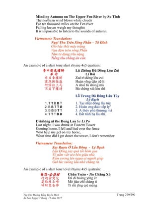 ______________________________________________________________________________________
Tập Thơ Đường Tống Tuyển Dịch Trang 279/290
Ấn bản 3 ngày 7 tháng 11 năm 2017
Minding Autumn on The Upper Fen River by Su Tinh
The northern wind blows white clouds
For ten thousand miles on the Fen river
Falling leaves weigh my thoughts
It is impossible to listen to the sounds of autumn.
Vietnamese Translation:
Ngại Thu Trên Sông Phần – Tô Đĩnh
Gió bấc thổi mây trắng
Vạn dặm trên sông Phần
Tâm tư đang trĩu nặng
Tiếng thu chẳng ân cần.
An example of a slant tone slant rhyme 4x5 quatrain:
魯中都東樓醉
李 白
昨日東樓醉
還應倒接籬
阿誰扶上馬
不省下樓時
1. T T B B T
2. B B T T B
3. B B B T T
4. T T T B B
Lǔ Zhōng Dū Dōng Lóu Zuì
Lǐ Bái
Zuó rì dōng lóu zuì
Huán yīng dǎo jiē lí
A shuí fú shàng mǎ
Bù shěng xià lóu shí
Lỗ Trung Đô Đông Lâu Túy
Lý Bạch
1. Tạc nhật đông lâu túy
2. Hoàn ưng đảo tiếp ly1
3. A thùy phù thượng mã
4. Bất tỉnh hạ lâu thì.
Drinking at the Dong Lau by Li Po
Last night, I was drunk at Eastern Tower
Coming home, I fell and lied over the fence
Who help me get on my horse,
What time did I get down the tower, I don't remember.
Vietnamese Translation:
Say Rượu Ở Lầu Đông - Lý Bạch
Lầu Ðông say quá tối hôm qua
Về nằm vắt vẻo bên giậu nhà
Kềm cương lên ngựa ai người giúp
Giờ lúc xuống lầu nhớ chẳng ra.
An example of a slant tone level rhyme 4x5 quatrain:
春怨-金昌緒
打起黃鶯兒
莫教枝上啼
啼時驚妾夢
Chūn Yuàn - Jīn Chāng Xù
Dá dì huáng yīng ér
Mò jiào zhī shàng tí
Tí shí jīng qiè mèng
 