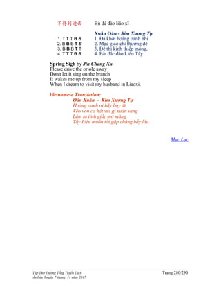 ______________________________________________________________________________________
Tập Thơ Đường Tống Tuyển Dịch Trang 280/290
Ấn bản 3 ngày 7 tháng 11 năm 2017
不得到遼西
1. T T T B B
2. B B B T B
3. B B B T T
4. T T T B B
Bù dé dào liáo xī
Xuân Oán - Kim Xương Tự
1. Đả khởi hoàng oanh nhi
2. Mạc giao chi thượng đê
3, Đê thì kinh thiếp mộng,
4. Bất đắc đáo Liêu Tây.
Spring Sigh by Jin Chang Xu
Please drive the oriole away
Don't let it sing on the branch
It wakes me up from my sleep
When I dream to visit my husband in Liaoxi.
Vietnamese Translation:
Oán Xuân - Kim Xương Tự
Hoàng oanh ơi hãy bay đi
Véo von ca hát vui gì xuân sang
Làm ta tỉnh giấc mơ màng
Tây Liêu muốn tới gặp chàng bấy lâu.
Mục Lục
 