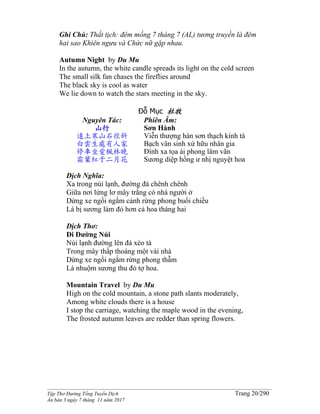 ______________________________________________________________________________________
Tập Thơ Đường Tống Tuyển Dịch Trang 20/290
Ấn bản 3 ngày 7 tháng 11 năm 2017
Ghi Chú: Thất tịch: đêm mồng 7 tháng 7 (AL) tương truyền là đêm
hai sao Khiên ngưu và Chức nữ gặp nhau.
Autumn Night by Du Mu
In the autumn, the white candle spreads its light on the cold screen
The small silk fan chases the fireflies around
The black sky is cool as water
We lie down to watch the stars meeting in the sky.
Đỗ Mục 杜牧
Nguyên Tác:
山行
遠上寒山石徑斜
白雲生處有人家
停車坐愛楓林晚
霜葉紅于二月花
Phiên Âm:
Sơn Hành
Viễn thượng hàn sơn thạch kính tà
Bạch vân sinh xứ hữu nhân gia
Đình xa tọa ái phong lâm vãn
Sương diệp hồng ư nhị nguyệt hoa
Dịch Nghĩa:
Xa trong núi lạnh, đường đá chênh chênh
Giữa nơi lửng lơ mây trắng có nhà người ở
Dừng xe ngồi ngắm cảnh rừng phong buổi chiều
Lá bị sương làm đỏ hơn cả hoa tháng hai
Dịch Thơ:
Đi Đường Núi
Núi lạnh đường lên đá xéo tà
Trong mây thấp thoáng một vài nhà
Dừng xe ngồi ngắm rừng phong thẫm
Lá nhuộm sương thu đỏ tợ hoa.
Mountain Travel by Du Mu
High on the cold mountain, a stone path slants moderately,
Among white clouds there is a house
I stop the carriage, watching the maple wood in the evening,
The frosted autumn leaves are redder than spring flowers.
 
