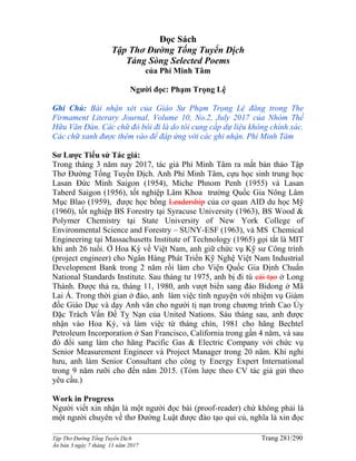 ______________________________________________________________________________________
Tập Thơ Đường Tống Tuyển Dịch Trang 281/290
Ấn bản 3 ngày 7 tháng 11 năm 2017
Đọc Sách
Tập Thơ Đường Tống Tuyển Dịch
Táng Sòng Selected Poems
của Phí Minh Tâm
Người đọc: Phạm Trọng Lệ
Ghi Chú: Bài nhận xét của Giáo Sư Phạm Trọng Lệ đăng trong The
Firmament Literary Journal, Volume 10, No.2, July 2017 của Nhóm Thế
Hữu Văn Đàn. Các chữ đỏ bôi đi là do tôi cung cấp dự liệu không chính xác.
Các chữ xanh được thêm vào để đáp ứng với các ghi nhận. Phí Minh Tâm
Sơ Lược Tiểu sử Tác giả:
Trong tháng 3 năm nay 2017, tác giả Phí Minh Tâm ra mắt bản thảo Tập
Thơ Đường Tống Tuyển Dịch. Anh Phí Minh Tâm, cựu học sinh trung học
Lasan Đức Minh Saigon (1954), Miche Phnom Penh (1955) và Lasan
Taberd Saigon (1956), tốt nghiệp Lâm Khoa trường Quốc Gia Nông Lâm
Mục Blao (1959), được học bổng Leadership của cơ quan AID du học Mỹ
(1960), tốt nghiệp BS Forestry tại Syracuse University (1963), BS Wood &
Polymer Chemistry tại State University of New York College of
Environmental Science and Forestry – SUNY-ESF (1963), và MS Chemical
Engineering tại Massachusetts Institute of Technology (1965) gọi tắt là MIT
khi anh 26 tuổi. Ở Hoa Kỳ về Việt Nam, anh giữ chức vụ Kỹ sư Công trình
(project engineer) cho Ngân Hàng Phát Triển Kỹ Nghệ Việt Nam Industrial
Development Bank trong 2 năm rồi làm cho Viện Quốc Gia Định Chuẩn
National Standards Institute. Sau tháng tư 1975, anh bị đi tù cải tạo ở Long
Thành. Được thả ra, tháng 11, 1980, anh vượt biển sang đảo Bidong ở Mã
Lai Á. Trong thời gian ở đảo, anh làm việc tình nguyện với nhiệm vụ Giám
đốc Giáo Dục và dạy Anh văn cho người tị nạn trong chương trình Cao Ủy
Đặc Trách Vấn Đề Tỵ Nạn của United Nations. Sáu tháng sau, anh được
nhận vào Hoa Kỳ, và làm việc từ tháng chín, 1981 cho hãng Bechtel
Petroleum Incorporation ở San Francisco, California trong gần 4 năm, và sau
đó đổi sang làm cho hãng Pacific Gas & Electric Company với chức vụ
Senior Measurement Engineer và Project Manager trong 20 năm. Khi nghỉ
hưu, anh làm Senior Consultant cho công ty Energy Expert International
trong 9 năm rưỡi cho đến năm 2015. (Tóm lược theo CV tác giả gửi theo
yêu cầu.)
Work in Progress
Người viết xin nhận là một người đọc bài (proof-reader) chứ không phải là
một người chuyên về thơ Đường Luật được đào tạo qui củ, nghĩa là xin đọc
 