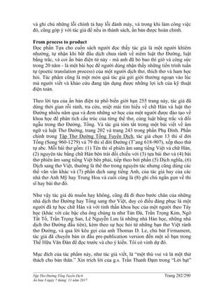______________________________________________________________________________________
Tập Thơ Đường Tống Tuyển Dịch Trang 282/290
Ấn bản 3 ngày 7 tháng 11 năm 2017
và ghi chú những lỗi chính tả hay lỗi đánh máy, và trong khi làm công việc
đó, cũng góp ý với tác giả để nếu in thành sách, ấn bản được hoàn chỉnh.
From process to product
Đọc phần Tựa cho cuốn sách người đọc thấy tác giả là một người khiêm
nhường, tự nhận khi bắt đầu dịch chưa rành về niêm luật thơ Đường, luật
bằng trắc, và coi ấn bản điện tử này - mà anh đã bỏ bao thì giờ và công sức
trong 20 năm - là một bài học để người dùng nhận thấy những tiến trình tuần
tự (poetic translation process) của một người dịch thơ, thích thơ và ham học
hỏi. Tác phẩm cũng là một món quà tác giả gửi giới thưởng ngoạn vào lúc
mà người viết và khảo cứu đang tận dụng được những lợi ích của kỹ thuật
điện toán.
Theo lời tựa của ấn bản điện tử phổ biến giới hạn 255 trang này, tác giả đã
dùng thời gian rỗi rảnh, tra cứu, miệt mài tìm hiểu về chữ Hán và luật thơ
Đường nhiều năm qua và đem những sở học của một người được đào tạo về
khoa học để phân tích cấu trúc của từng thể thơ, cùng luật bằng trắc và đối
ngẫu trong thơ Đường, Tống. Và tác giả tóm tắt trong một bài viết về âm
ngữ và luật Thơ Đường, trang 202 và trang 243 trong phần Phụ Đính. Phần
chính trong Tập Thơ Đường Tống Tuyển Dịch, tác giả chọn 13 thi sĩ đời
Tống (Song 960-1279) và 79 thi sĩ đời Đường (T’ang 618-907), xếp theo thứ
tự abc. Mỗi bài thơ gồm: (1) Tên thi sĩ phiên âm sang tiếng Việt và chữ Hán,
(2) nguyên tác bằng chữ Hán bên trái đối chiếu với (3) tựa bài thơ và (4) bài
thơ phiên âm sang tiếng Việt bên phải, tiếp theo bởi phần (5) Dịch nghĩa, (6)
Dịch sang thơ Việt, thường là thể thơ trong nguyên tác nhưng cũng dùng các
thể văn vần khác và (7) phần dịch sang tiếng Anh, của tác giả hay của các
nhà thơ Anh Mỹ hay Trung Hoa và cuối cùng là (8) ghi chú ngắn gọn về thi
sĩ hay bài thơ đó.
Như vậy tác giả dù muốn hay không, cũng đã đi theo bước chân của những
nhà dịch thơ Đường hay Tống sang thơ Việt, duy có điều đáng phục là một
người đã tự học chữ Hán và với tinh thần khoa học của một người theo Tây
học (khác với các bậc cha ông chúng ta như Tản Đà, Trần Trọng Kim, Ngô
Tất Tố, Trần Trọng San, Lê Nguyễn Lưu là những nhà Hán học, những nhà
dịch thơ Đường đầu tiên), kèm theo sự học hỏi từ những bạn thơ Việt rành
thơ Đường, và qua lời kêu gọi của anh Thomas D. Le, chủ bút Firmament,
tác giả đã chuyển bản in đầu pre-publication version đến một số bạn trong
Thế Hữu Văn Đàn để đọc trước và cho ý kiến. Tôi có vinh dự đó.
Mục đích của tác phẩm này, như tác giả viết, là “một thú vui và là một thử
thách cho bản thân.” Xin trích lời của g.s. Trần Thanh Đạm trong “Lời bạt”
 