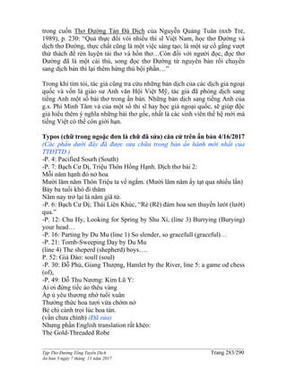______________________________________________________________________________________
Tập Thơ Đường Tống Tuyển Dịch Trang 283/290
Ấn bản 3 ngày 7 tháng 11 năm 2017
trong cuốn Thơ Đường Tản Đà Dịch của Nguyễn Quảng Tuân (nxb Trẻ,
1989), p. 230: “Quả thực đối vói nhiều thi sĩ Việt Nam, học thơ Đường và
dịch thơ Đường, thực chất cũng là một việc sáng tạo; là một sự cố gắng vượt
thử thách để rèn luyện tài thơ và hồn thơ…Còn đối với người đọc, đọc thơ
Đường đã là một cái thú, song đọc thơ Đường từ nguyên bản rồi chuyển
sang dịch bản thì lại thêm hứng thú bội phần…”
Trong khi tìm tòi, tác giả cũng tra cứu những bản dịch của các dịch giả ngoại
quốc và vốn là giáo sư Anh văn Hội Việt Mỹ, tác giả đã phỏng dịch sang
tiếng Anh một số bài thơ trong ấn bản. Những bản dịch sang tiếng Anh của
g.s. Phí Minh Tâm và của một số thi sĩ hay học giả ngoại quốc, sẽ giúp độc
giả hiểu thêm ý nghĩa những bài thơ gốc, nhất là các sinh viên thế hệ mới mà
tiếng Việt có thể còn giới hạn.
Typos (chữ trong ngoặc đơn là chữ đã sửa) căn cứ trên ấn bản 4/16/2017
(Các phần dưới đây đã được sửa chữa trong bản ấn hành mới nhất của
TTĐTTD.)
-P. 4: Pacified Sourh (South)
-P. 7: Bạch Cư Dị, Triệu Thôn Hồng Hạnh. Dịch thơ bài 2:
Mỗi năm hạnh đỏ nở hoa
Mười lăm năm Thôn Triệu ta về ngắm. (Mười lăm năm ấy tạt qua nhiều lần)
Bảy ba tuổi khó đi thăm
Năm nay trở lại là năm giã từ.
-P. 6: Bạch Cư Dị; Thái Liên Khúc, “Rẻ (Rẽ) đám hoa sen thuyền lưót (lướt)
qua.”
-P. 12: Chu Hy, Looking for Spring by Shu Xi, (line 3) Burrying (Burying)
your head…
-P. 16: Parting by Du Mu (line 1) So slender, so gracefull (graceful)…
-P. 21: Tomb-Sweeping Day by Du Mu
(line 4) The sheperd (shepherd) boys….
P. 52: Giả Đảo: soull (soul)
-P. 30: Đỗ Phủ, Giang Thượng, Hamlet by the River, line 5: a game od chess
(of),
-P. 49: Đỗ Thu Nương: Kim Lũ Y:
Ai ơi đừng tiếc áo thêu vàng
Ấp ủ yêu thương nhớ tuổi xuân
Thưởng thức hoa tươi vừa chớm nở
Bẻ chi cành trọi lúc hoa tàn.
(vần chưa chỉnh) (Đã sửa)
Nhưng phần English translation rất khéo:
The Gold-Threaded Robe
 