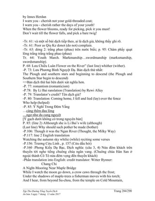 ______________________________________________________________________________________
Tập Thơ Đường Tống Tuyển Dịch Trang 284/290
Ấn bản 3 ngày 7 tháng 11 năm 2017
by Innes Herdan
I warn you - cherish not your gold-threaded coat;
I warn you - cherish rather the days of your youth!
When the flower blooms, ready for picking, pick it you must!
Don’t wait till the flower falls, and pick a bare twig!
-Tr. 61: và một số bài dịch tiếp theo, ai là dịch giả, không thấy ghi rõ.
-Tr. 61: Poor as Qiu Ke donot (do not) complain.
-Tr. 63: dòng 2: trắng phao (phau) trên nước biếc; p. 95: Châm phẩy quạt
lông trắng trắng trắng phao (phau)
Tr. 64: Youth March. Markmanship…swordmanship (marksmanship,
swordsmanship).
P. 68: Lưu Chiếu Luân Flower on the River” (last line) whither (wither).
-P. 73: Lưu Phương Bình Nguyệt Dạ. Bản dịch thứ nhất:
The Plough and southern stars and beginning to descend (the Plough and
Southern Star begin to descend)
=>Bản dịch thứ hai bên dưới xát nghĩa hơn.
-P. 77: romantism (romanticism)
-P.78: By Li Bai ranslation (Translation) by Rewi Alley
-P. 79: Translator’s credit? Tên dịch giả?
-P. 80: Translation: Coming home, I fell and lied (lay) over the fence
Who help (helped)
-P. 85: Ý Nghĩ Trong Đêm Vắng
…càng thêm đau lòng
…ngợ như du cung nguyệt
[Ý gạch dưới không có trong nguyên bản]
P. 85: (line 2) Althourgh she is Li Bai’s wife (although)
(Last line) Why should such pother be made (bother)
-P.106: Though it was the Ngan River (Thought, the Milky Way)
-P.117: line 2 English translation
Watching the autumn sky whilie (while) reciting some verses
-P.156: Trương Cửu Linh , p. 157 (Cửu dấu hỏi)
-P.160 :Phong Kiều Dạ Bạc, Dịch nghĩa: (câu 3, 4) Nửa đêm khách trên
thuyền tới nghe tiếng chuông chùa ngân vang. (Chuông chùa Hàn San ở
ngoài thành Cô Tô nửa đêm vọng đến thuyền khách)
-Phần translation into English: credit translator: Witter Bynner:
Chang Chi
A Night-Mooring Near Maple Bridge
While I watch the moon go down, a crow caws through the frost;
Under the shadows of maple-trees a fisherman moves with his torch;
And I hear, from beyond Su-chou, from the temple on Cold Mountain,
 