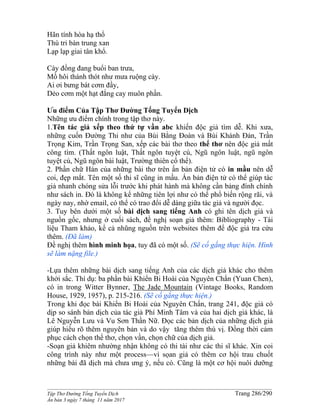 ______________________________________________________________________________________
Tập Thơ Đường Tống Tuyển Dịch Trang 286/290
Ấn bản 3 ngày 7 tháng 11 năm 2017
Hãn tính hòa hạ thổ
Thù tri bàn trung xan
Lạp lạp giai tân khổ.
Cày đồng đang buổi ban trưa,
Mồ hôi thánh thót như mưa ruộng cày.
Ai ơi bưng bát cơm đầy,
Dẻo cơm một hạt đắng cay muôn phần.
Ưu điểm Của Tập Thơ Đường Tống Tuyển Dịch
Những ưu điểm chính trong tập thơ này.
1.Tên tác giả xếp theo thứ tự vần abc khiến độc giả tìm dễ. Khi xưa,
những cuốn Đường Thi như của Bùi Bằng Đoàn và Bùi Khánh Đản, Trần
Trọng Kim, Trần Trọng San, xếp các bài thơ theo thể thơ nên độc giả mất
công tìm. (Thất ngôn luật, Thất ngôn tuyệt cú, Ngũ ngôn luật, ngũ ngôn
tuyệt cú, Ngũ ngôn bài luật, Trường thiên cổ thể).
2. Phần chữ Hán của những bài thơ trên ấn bản điện tử có in mầu nên dễ
coi, đẹp mắt. Tên một số thi sĩ cũng in mầu. Ấn bản điện tử có thể giúp tác
giả nhanh chóng sửa lỗi trước khi phát hành mà không cần bảng đính chính
như sách in. Đó là không kể những tiên lợi như có thể phổ biến rộng rãi, và
ngày nay, nhờ email, có thể có trao đổi dễ dàng giữa tác giả và người đọc.
3. Tuy bên dưới một số bài dịch sang tiếng Anh có ghi tên dịch giả và
nguồn gốc, nhưng ở cuối sách, đề nghị soạn giả thêm: Bibliography - Tài
liệu Tham khảo, kể cả nhũng nguồn trên websites thêm để độc giả tra cứu
thêm. (Đã làm)
Đề nghị thêm hình minh họa, tuy đã có một số. (Sẽ cố gắng thực hiện. Hình
sẽ làm nặng file.)
-Lựa thêm những bài dịch sang tiếng Anh của các dịch giả khác cho thêm
khởi sắc. Thí dụ: ba phần bài Khiển Bi Hoài của Nguyên Chẩn (Yuan Chen),
có in trong Witter Bynner, The Jade Mountain (Vintage Books, Random
House, 1929, 1957), p. 215-216. (Sẽ cố gắng thực hiện.)
Trong khi đọc bài Khiển Bi Hoài của Nguyên Chẩn, trang 241, độc giả có
dịp so sánh bản dịch của tác giả Phí Minh Tâm và của hai dịch giả khác, là
Lê Nguyễn Lưu và Vu Sơn Thần Nữ. Đọc các bản dịch của những dịch giả
giúp hiểu rõ thêm nguyên bản và do vậy tăng thêm thú vị. Đồng thời cảm
phục cách chọn thể thơ, chọn vần, chọn chữ của dịch giả.
-Soạn giả khiêm nhường nhận không có thi tài như các thi sĩ khác. Xin coi
công trình này như một process—vì sọan giả có thêm cơ hội trau chuốt
những bài đã dịch mà chưa ưng ý, nếu có. Cũng là một cơ hội nuôi dưỡng
 