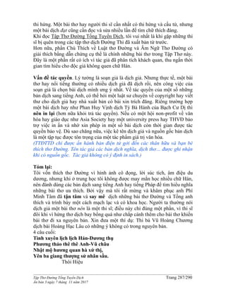 ______________________________________________________________________________________
Tập Thơ Đường Tống Tuyển Dịch Trang 287/290
Ấn bản 3 ngày 7 tháng 11 năm 2017
thi hứng. Một bài thơ hay người thi sĩ cần nhất có thi hứng và cấu tứ, nhưng
một bài dịch đạt cũng cần đọc và sửa nhiều lần để tìm chữ thích đáng.
Khi đọc Tập Thơ Đường Tống Tuyển Dịch, tôi vui nhất là khi gặp những thi
sĩ bị quên trong các tập thơ dịch Đường Thi đã xuất bản từ trước.
Hơn nữa, phần Chú Thích về Luật thơ Đường và Âm Ngữ Thơ Đường có
giải thích bằng dẫn chứng cụ thể là chính những bài thơ trong Tập Thơ này.
Đây là một phần rất có ích vì tác giả đã phân tích khách quan, thu ngắn thời
gian tìm hiểu cho độc giả không quen chữ Hán.
Vấn đề tác quyền. Lý tưởng là soạn giả là dịch giả. Nhưng thực tế, một bài
thơ hay nổi tiếng thường có nhiều dịch giả đã dịch rồi, nên công việc của
soạn giả là chọn bài dịch mình ưng ý nhất. Về tác quyền của một số những
bản dịch sang tiếng Anh, có thể hỏi một luật sư chuyên về copyright hay viết
thư cho dịch giả hay nhà xuất bản có bài xin trích đăng. Riêng trường hợp
một bài dịch hay như Phan Huy Vịnh dịch Tỳ Bà Hành của Bạch Cư Dị thì
nên in lại (hơn nữa khỏi trả tác quyền). Nếu có một hội non-profit về văn
hóa hay giáo dục như Asia Society hay một university press hay THVĐ bảo
trợ việc in ấn và nhờ xin phép in một số bài dịch còn thời gian được tác
quyền bảo vệ. Dù sao chăng nữa, việc kê tên dịch giả và nguồn gốc bản dịch
là một tập tục được tôn trọng của một tác phẩm giá trị văn hóa.
(TTĐTTD chỉ được ấn hành bản điện tử gởi đến các thân hữu và bạn bè
thích thơ Đường. Tên tác giả các bản dịch nghĩa, dịch thơ… được ghi nhận
khi có nguồn gốc. Tác giả không có ý định in sách.)
Tóm lại:
Tôi vốn thích thơ Đường vì hình ảnh cô đọng, lời súc tích, âm điệu du
dương, nhưng khi ở trung học tôi không được may mắn học nhiều chữ Hán,
nên đành dùng các bản dịch sang tiếng Anh hay tiếng Pháp để tìm hiểu nghĩa
những bài thơ ưa thích. Bởi vậy mà tôi rất mừng và khâm phục anh Phí
Minh Tâm đã tận tâm và say mê dịch những bài thơ Đường và Tống anh
thích và trình bày một cách mạch lạc và có khoa học. Người ta thường nói
dịch giả một bài thơ nên là một thi sĩ; điều này chỉ đúng một phần, vì thi sĩ
đôi khi vì hứng thơ dịch bay bổng quá như chắp cánh thêm cho bài thơ khiến
bài thơ đi xa nguyên bản. Xin đưa một thí dụ: Thi bá Vũ Hoàng Chương
dịch bài Hoàng Hạc Lâu có những ý không có trong nguyên bản.
4 câu cuối:
Tình xuyên lịch lịch Hán-Dương thụ
Phương thảo thê thê Anh-Vũ châu
Nhật mộ hương quan hà xứ thị,
Yên ba giang thượng sử nhân sầu.
Thôi Hiệu
 