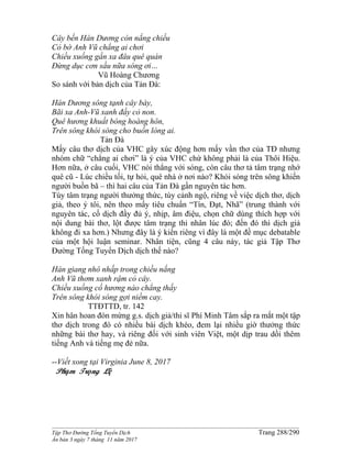 ______________________________________________________________________________________
Tập Thơ Đường Tống Tuyển Dịch Trang 288/290
Ấn bản 3 ngày 7 tháng 11 năm 2017
Cây bến Hán Dương còn nắng chiếu
Cỏ bờ Anh Vũ chẳng ai chơi
Chiều xuống gần xa đâu quê quán
Đừng dục cơn sầu nữa sóng ơi…
Vũ Hoàng Chương
So sánh với bản dịch của Tản Đà:
Hán Dương sông tạnh cây bày,
Bãi xa Anh-Vũ xanh đầy cỏ non.
Quê hương khuất bóng hoàng hôn,
Trên sông khói sóng cho buồn lòng ai.
Tản Đà
Mấy câu thơ dịch của VHC gây xúc động hơn mấy vần thơ của TĐ nhưng
nhóm chữ “chẳng ai chơi” là ý của VHC chứ không phải là của Thôi Hiệu.
Hơn nữa, ở câu cuối, VHC nói thẳng với sóng, còn câu thơ tả tâm trạng nhớ
quê cũ - Lúc chiều tối, tự hỏi, quê nhà ở nơi nào? Khói sóng trên sông khiến
người buồn bã – thì hai câu của Tản Đà gần nguyên tác hơn.
Tùy tâm trạng người thưởng thức, tùy cảnh ngộ, riêng về việc dịch thơ, dịch
giả, theo ý tôi, nên theo mấy tiêu chuẩn “Tín, Đạt, Nhã” (trung thành với
nguyên tác, cố dịch đầy đủ ý, nhịp, âm điệu, chọn chữ dùng thích hợp với
nội dung bài thơ, lột được tâm trạng thi nhân lúc đó; đến đó thì dịch giả
không đi xa hơn.) Nhưng đây là ý kiến riêng vì đây là một đề mục debatable
của một hội luận seminar. Nhân tiện, cũng 4 câu này, tác giả Tập Thơ
Đường Tống Tuyển Dịch dịch thế nào?
Hán giang nhô nhấp trong chiều nắng
Anh Vũ thơm xanh rậm cỏ cây.
Chiều xuống cố hương nào chẳng thấy
Trên sông khói sóng gợi niềm cay.
TTĐTTD, tr. 142
Xin hân hoan đón mừng g.s. dịch giả/thi sĩ Phí Minh Tâm sắp ra mắt một tập
thơ dịch trong đó có nhiều bài dịch khéo, đem lại nhiều giờ thưởng thức
những bài thơ hay, và riêng đối với sinh viên Việt, một dịp trau dồi thêm
tiếng Anh và tiếng mẹ đẻ nữa.
--Viết xong tại Virginia June 8, 2017
Phạm Trọng Lệ
 