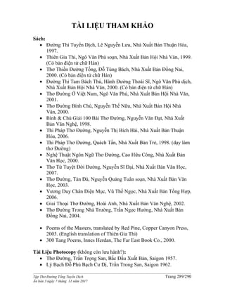 ______________________________________________________________________________________
Tập Thơ Đường Tống Tuyển Dịch Trang 289/290
Ấn bản 3 ngày 7 tháng 11 năm 2017
TÀI LIỆU THAM KHẢO
Sách:
 Đường Thi Tuyển Dịch, Lê Nguyễn Lưu, Nhà Xuất Bản Thuận Hóa,
1997.
 Thiên Gia Thi, Ngô Văn Phú soạn, Nhà Xuất Bản Hội Nhà Văn, 1999.
(Có bản điện tử chữ Hán)
 Thơ Thiền Đường Tống, Đỗ Tùng Bách, Nhà Xuất Bản Đồng Nai,
2000. (Có bản điện tử chữ Hán)
 Đường Thi Tam Bách Thú, Hành Đường Thoái Sĩ, Ngô Văn Phú dịch,
Nhà Xuất Bản Hội Nhà Văn, 2000. (Có bản điện tử chữ Hán)
 Thơ Đường Ở Việt Nam, Ngô Văn Phú, Nhà Xuất Bản Hội Nhà Văn,
2001.
 Thơ Đường Bình Chú, Nguyễn Thế Nữu, Nhà Xuất Bản Hội Nhà
Văn, 2000.
 Bình & Chú Giải 100 Bài Thơ Ðường, Nguyễn Văn Ðạt, Nhà Xuất
Bản Văn Nghệ, 1998.
 Thi Pháp Thơ Đường, Nguyễn Thị Bích Hải, Nhà Xuất Bản Thuận
Hóa, 2006.
 Thi Pháp Thơ Đường, Quách Tấn, Nhà Xuất Bản Trẻ, 1998. (dạy làm
thơ Đường)
 Nghệ Thuật Ngôn Ngữ Thơ Đường, Cao Hữu Công, Nhà Xuất Bản
Văn Học, 2000.
 Thơ Tứ Tuyệt Đời Đường, Nguyễn Sĩ Đại, Nhà Xuất Bản Văn Học,
2007.
 Thơ Đường, Tản Đà, Nguyễn Quảng Tuân soạn, Nhà Xuất Bản Văn
Học, 2003.
 Vương Duy Chân Diện Mục, Vũ Thế Ngọc, Nhà Xuất Bản Tổng Hợp,
2006.
 Giai Thoại Thơ Đường, Hoài Anh, Nhà Xuất Bản Văn Nghệ, 2002.
 Thơ Đường Trong Nhà Trường, Trần Ngọc Hưởng, Nhà Xuất Bản
Đồng Nai, 2004.
 Poems of the Masters, translated by Red Pine, Copper Canyon Press,
2003. (English translation of Thiên Gia Thi)
 300 Tang Poems, Innes Herdan, The Far East Book Co., 2000.
Tài Liệu Photocopy (không còn lưu hành?):
 Thơ Ðường, Trần Trọng San, Bắc Đẩu Xuất Bản, Saigon 1957.
 Lý Bạch Đỗ Phủ Bạch Cư Dị, Trần Trong San, Saigon 1962.
 