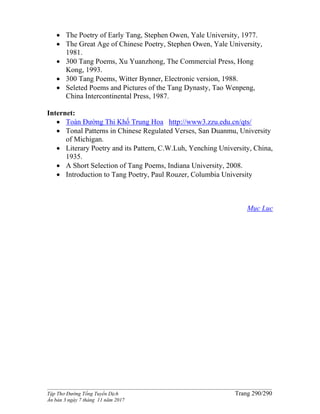 ______________________________________________________________________________________
Tập Thơ Đường Tống Tuyển Dịch Trang 290/290
Ấn bản 3 ngày 7 tháng 11 năm 2017
 The Poetry of Early Tang, Stephen Owen, Yale University, 1977.
 The Great Age of Chinese Poetry, Stephen Owen, Yale University,
1981.
 300 Tang Poems, Xu Yuanzhong, The Commercial Press, Hong
Kong, 1993.
 300 Tang Poems, Witter Bynner, Electronic version, 1988.
 Seleted Poems and Pictures of the Tang Dynasty, Tao Wenpeng,
China Intercontinental Press, 1987.
Internet:
 Toàn Đường Thi Khố Trung Hoa http://www3.zzu.edu.cn/qts/
 Tonal Patterns in Chinese Regulated Verses, San Duanmu, University
of Michigan.
 Literary Poetry and its Pattern, C.W.Luh, Yenching University, China,
1935.
 A Short Selection of Tang Poems, Indiana University, 2008.
 Introduction to Tang Poetry, Paul Rouzer, Columbia University
Mục Lục
 