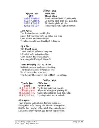 ______________________________________________________________________________________
Tập Thơ Đường Tống Tuyển Dịch Trang 21/290
Ấn bản 3 ngày 7 tháng 11 năm 2017
Đỗ Mục 杜牧
Nguyên Tác:
清明
清明時節雨紛紛
路上行人欲斷魂
借問酒家何處有
牧童遥指杏花村
Phiên Âm:
Thanh Minh
Thanh minh thời tiết vũ phân phân
Lộ thượng hành nhân giục đoạn hồn
Tá vấn tửu gia hà xứ hữu
Mục đồng dao chỉ Hạnh Hoa thôn
Dịch Nghĩa:
Tiết thanh minh mưa rơi lất phất
Người đi trên đưòng buồn tan nát cả tấm lòng
Ướm hỏi nơi nào có quán rượu
Trẻ chăn trâu chỉ xóm Hoa Hạnh ở đằng xa
Dịch Thơ:
Tiết Thanh minh
Thanh minh lất phất mưa từng cơn
Lữ khách buồn tênh nát cả hồn
Ướm hỏi nơi đâu có quán rượu
Mục đồng chỉ đến Hạnh Hoa thôn.
Tomb-Sweeping Day by Du Mu
It drizzles around tomb-sweeping time
The traveller'sadness tortures his soul
He asks where is a wine shop
The shepherd boys direct him to Hanh Hoa village.
Đỗ Mục 杜牧
Nguyên Tác:
恨別時
自是尋春去較遅
不湏惆悵怨芳時
狂風落盡深紅色
綠葉成陰子滿枝
Phiên Âm:
Hận Biệt Thì
Tự thị tầm xuân khứ giảo trì,
Bất tu trù trưóng oán phương thì.
Cuồng phong lạc tận thâm hồng sắc,
Lục diệp thành âm, tử mãn chi
Dịch Nghĩa:
Ta đi tìm mùa xuân, nhưng đã muộn màng rồi.
Không khỏi buồn thương oán hận mùa hương thơm.
Gió lốc thổi rụng hết những cánh hồng màu đỏ sẫm.
Lá xanh đã tỏa bóng mát, quả đã sum suê đầy cành.
 